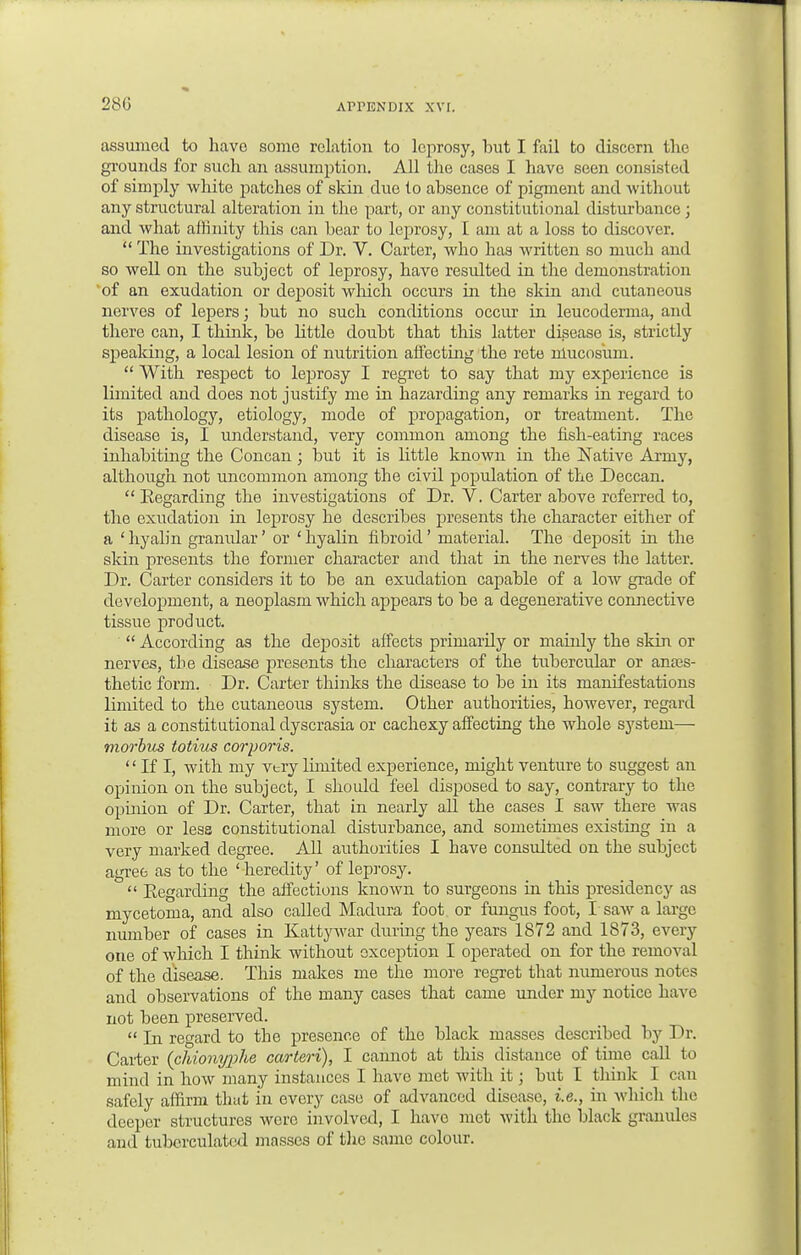 assumed to have some relation to leprosy, but I fail to discern the grounds for such an assumption. All the cases I have seen consisted of simply white patches of skin duo to absence of pigment and without any structural alteration in the part, or any constitutional disturbance; and what affinity this can bear to leprosy, I am at a loss to discover.  The investigations of Dr. V. Carter, who has written so much and so well on the subject of leprosy, have resulted in the demonstration of an exudation or deposit which occurs in the skin and cutaneous nerves of lepers; but no such conditions occur in leucoderma, and there can, I think, be little doubt that this latter disease is, strictly speaking, a local lesion of nutrition affecting the rete ntucosvmi.  With respect to leprosy I regret to say that my experience is limited and does not justify me in hazarding any remarks in regard to its pathology, etiology, mode of propagation, or treatment. The disease is, I understand, very common among the fish-eating races inhabiting the Concan ; but it is little known in the Native Army, although not uncommon among the civil population of the Deccan.  Regarding the investigations of Dr. V. Carter above referred to, the exudation in leprosy he describes presents the character either of a ' hyalin granvdar' or ' hyalin fibroid' material. The deposit in the skin presents the former character and that in the nerves the latter. Dr. Carter considers it to be an exudation capable of a low grade of development, a neoplasm which appears to be a degenerative connective tissue product.  According as the deposit affects primarily or mainly the skin or nerves, the disease presents the characters of the tubercular or anes- thetic form. Dr. Carter thinks the disease to be in its manifestations limited to the cutaneous system. Other authorities, however, regard it as a constitutional dyscrasia or cachexy affecting the whole system— morbus totius corporis.  If I, with my very limited experience, might venture to suggest an opinion on the subject, I should feel disposed to say, contrary to the opinion of Dr. Carter, that in nearly all the cases I saw there was more or less constitutional disturbance, and sometimes existing in a very marked degree. All authorities I have consulted on the subject agree as to the 'heredity' of leprosy.  Regarding the affections known to surgeons in this presidency as mycetoma, and also called Madura foot or fungus foot, I saw a large number of cases in Kattywar during the years 1872 and 1873, every one of which I think without exception I operated on for the removal of the disease. This makes me the more regret that numerous notes and observations of the many cases that came under my notice have not been preserved.  In regard to the presence of the black masses described by Dr. Carter (chionyjjhe carteri), I cannot at this distance of time call to mind in how many instances I have met with it j but I think I can safely affirm that in every case of advanced disease, i.e., in which the deeper structures were involved, I have met with the black granules and tuberculatcd masses of the same colour.