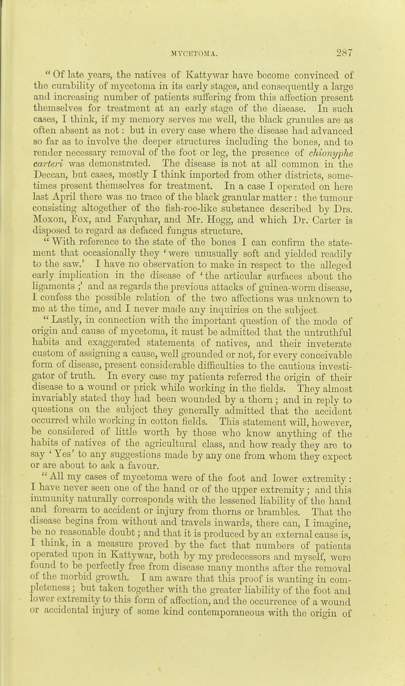  Of late years, the natives of Kattywar have become convinced of the curability of mycetoma in its early stages, and consequently a large and increasing number of patients suffering from this affection present themselves for treatment at an early stage of the disease. In such cases, I think, if my memory serves me well, the black granules are as often absent as not: but in every case where the disease had advanced so far as to involve the deeper structures including the bones, and to render necessary removal of the foot or leg, the presence of chionyphe carteri was demonstrated. The disease is not at all common in the Deccan, but cases, mostly I think imported from other districts, some- times present themselves for treatment. In a case I operated on here last April there was no trace of the black granular matter : the tumour consisting altogether of the fish-roe-like substance described by Drs. Moxon, Fox, and larquhar, and Mr. Hogg, and which Dr. Carter is disposed to regard as defaced fungus structure.  With reference to the state of the bones I can confirm the state- ment that occasionally they ' were unusually soft and yielded readily to the saw.' I have no observation to make in respect to the alleged early implication in the disease of ' the articular surfaces about the ligaments and as regards the previous attacks of guinea-worm disease, I confess the possible relation of the two affections was unknown to me at the time, and I never made any inquiries on the subject.  Lastly, in connection with the important question of the mode of origin and cause of mycetoma, it must be admitted that the untruthful habits and exaggerated statements of natives, and their inveterate custom of assigning a cause, well grounded or not, for every conceivable form of disease, present considerable difficulties to the cautious investi- gator of truth. In every case my patients referred the origin of their disease to a wound or prick while working in the fields. They almost invariably stated they had been wounded by a thorn; and in reply to questions on the subject they generally admitted that the accident occurred while working in cotton fields. This statement will, however, be considered of little worth by those who know anything of the habits of natives of the agricultural class, and how ready they are to say ' Yes' to any suggestions made by any one from whom they expect or are about to ask a favour.  All my cases of mycetoma were of the foot and lower extremity : I have never seen one of the hand or of the upper extremity; and this immunity naturally corresponds with the lessened liability of the hand and forearm to accident or injury from thorns or brambles. That the disease begins from without and travels inwards, there can, I imagine, be no reasonable doubt; and that it is produced by an external cause is, I think, in a measure proved by the fact that numbers of patients operated upon in Kattywar, both by my predecessors and myself, were found to be perfectly free from disease many months after the removal of the morbid growth. I am aware that this proof is wanting in com- pleteness ; but taken together with the greater liability of the foot and lower extremity to this form of affection, and the occurrence of a wound or accidental injury of some kind contemporaneous with the origin of
