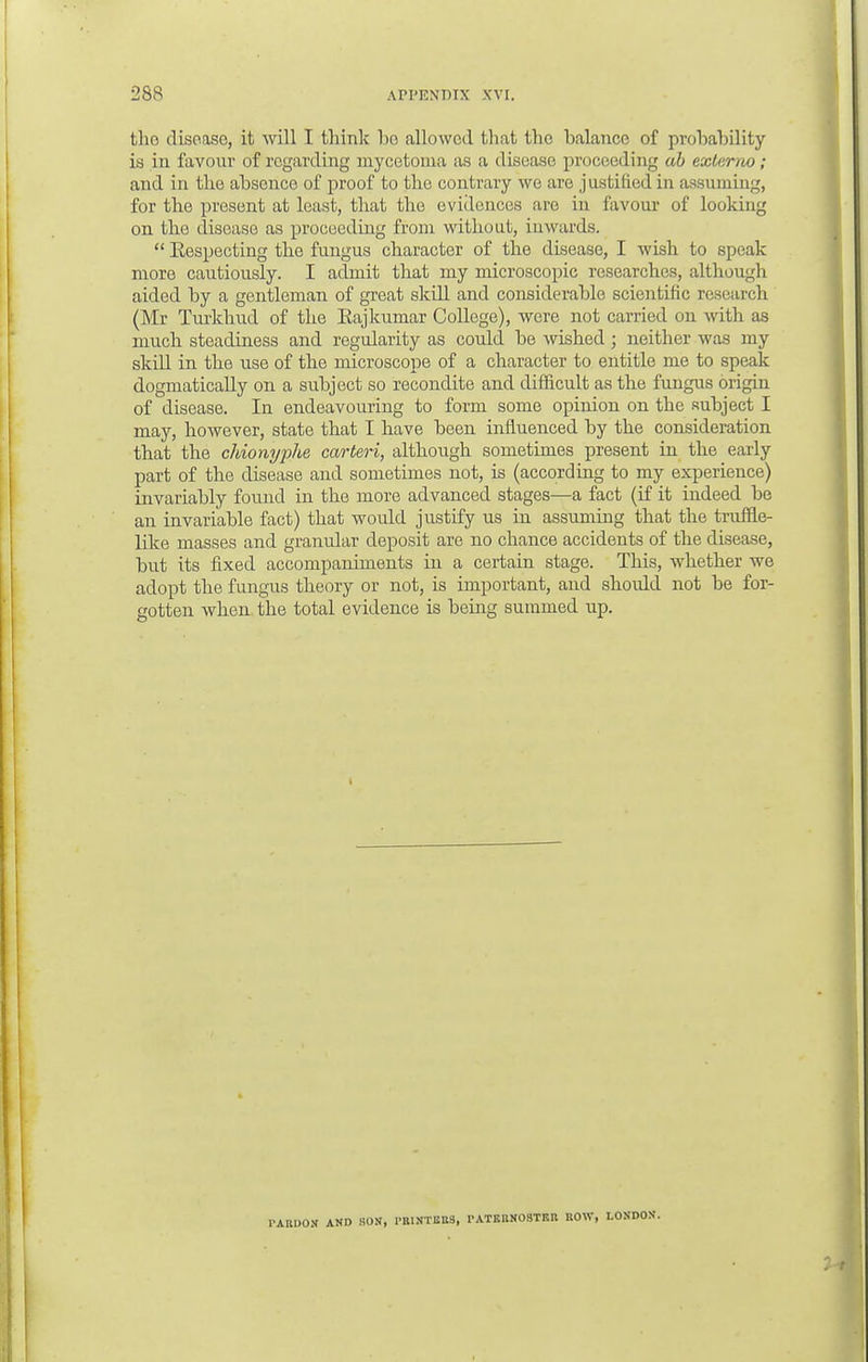 tho disease, it will I think bo allowed that the balance of probability is in favour of regarding mycetoma as a disease proceeding ab externo; and in the absence of proof to the contrary we are justified in assuming, for the present at least, that the evidences are in favour of looking on the disease as proceeding from without, inwards.  Eespecting the fungus character of the disease, I wish to speak more cautiously. I admit that my microscopic researches, although aided by a gentleman of great skill and considerable scientific research (Mr Turkhud of the Eajkumar College), were not carried on with as much steadiness and regularity as could be wished; neither was my skill in the use of the microscope of a character to entitle me to speak dogmatically on a subject so recondite and difficult as the fungus origin of disease. In endeavouring to form some opinion on the subject I may, however, state that I have been influenced by the consideration that the chionyphe carteri, although sometimes present in the early part of the disease and sometimes not, is (according to my experience) invariably found in the more advanced stages—a fact (if it indeed be an invariable fact) that would justify us in assuming that the truffle- like masses and granular deposit are no chance accidents of the disease, but its fixed accompaniments in a certain stage. This, whether we adopt the fungus theory or not, is important, and shoidd not be for- gotten when the total evidence is being summed up. PARDON AND SON, PRINTBBS, PATERNOSTER ROW, LONDON.