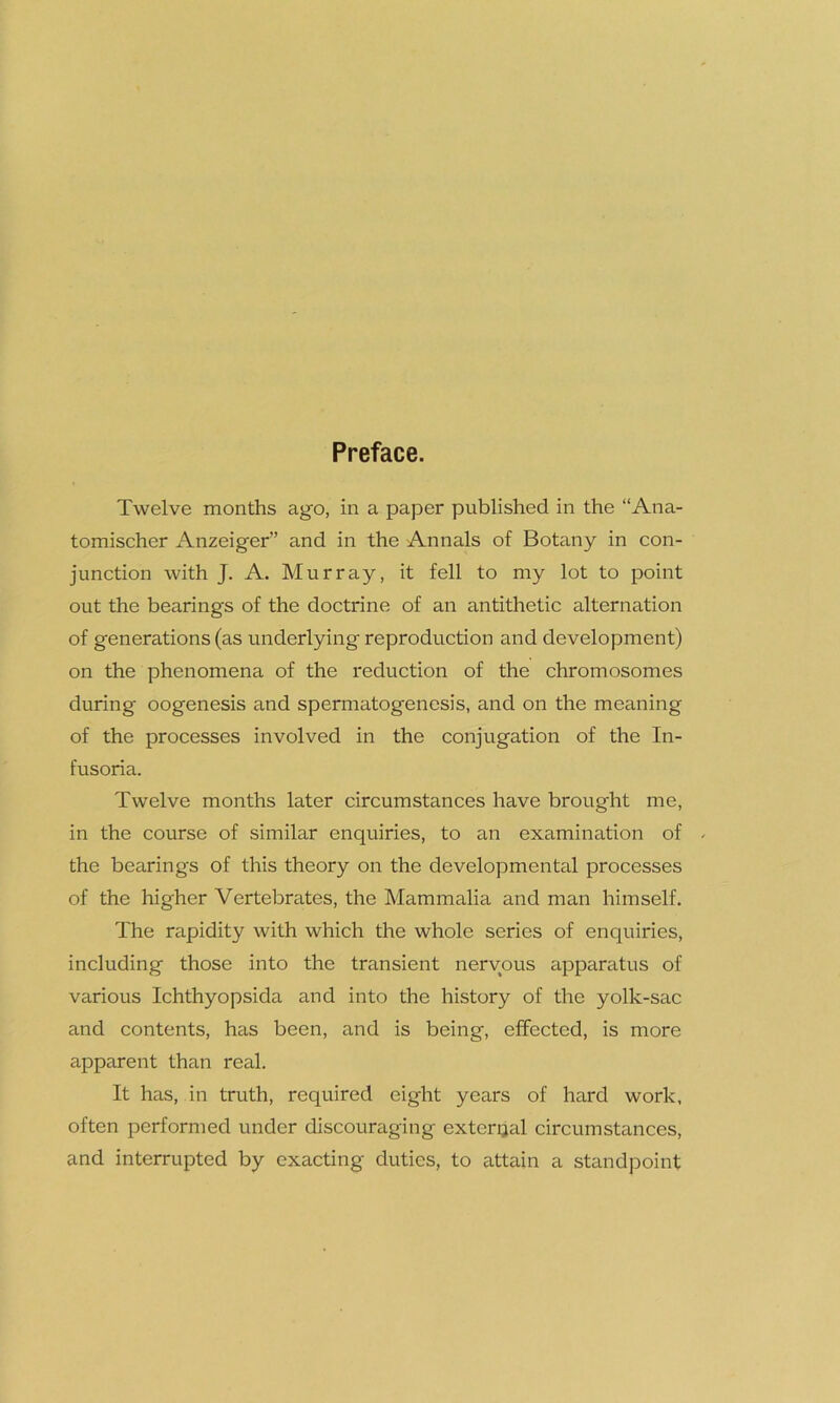 Preface. Twelve months ago, in a paper published in the “Ana- tomischer Anzeiger” and in the Annals of Botany in con- junction with J. A. Murray, it fell to my lot to point out the bearings of the doctrine of an antithetic alternation of generations (as underlying reproduction and development) on the phenomena of the reduction of the chromosomes during oogenesis and spermatogenesis, and on the meaning of the processes involved in the conjugation of the In- fusoria. Twelve months later circumstances have brought me, in the course of similar enquiries, to an examination of . the bearings of this theory on the developmental processes of the higher Vertebrates, the Mammalia and man himself. The rapidity with which the whole series of enquiries, including those into the transient nervous apparatus of various Ichthyopsida and into the history of the yolk-sac and contents, has been, and is being, effected, is more apparent than real. It has, in truth, required eight years of hard work, often performed under discouraging external circumstances, and interrupted by exacting duties, to attain a standpoint