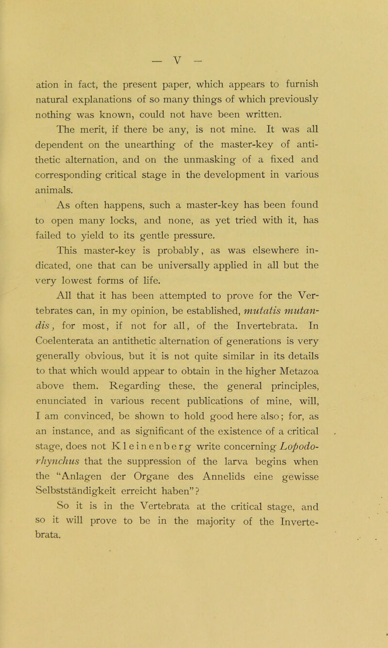 ation in fact, the present paper, which appears to furnish natural explanations of so many things of which previously nothing was known, could not have been written. The merit, if there be any, is not mine. It was all dependent on the unearthing of the master-key of anti- thetic alternation, and on the unmasking of a fixed and corresponding critical stage in the development in various animals. As often happens, such a master-key has been found to open many locks, and none, as yet tried with it, has failed to yield to its gentle pressure. This master-key is probably, as was elsewhere in- dicated, one that can be universally applied in all but the very lowest forms of life. All that it has been attempted to prove for the Ver- tebrates can, in my opinion, be established, mutatis mutan- dis , for most, if not for all, of the Invertebrata. In Coelenterata an antithetic alternation of generations is very generally obvious, but it is not quite similar in its details to that which would appear to obtain in the higher Metazoa above them. Regarding these, the general principles, enunciated in various recent publications of mine, will, I am convinced, be shown to hold good here also; for, as an instance, and as significant of the existence of a critical stage, does not Kleinenberg write concerning Lopodo- rhynchus that the suppression of the larva begins when the “Anlagen der Organe des Annelids eine gewisse Selbststandigkeit erreicht haben”? So it is in the Vertebrata at the critical stage, and so it will prove to be in the majority of the Inverte- brata.