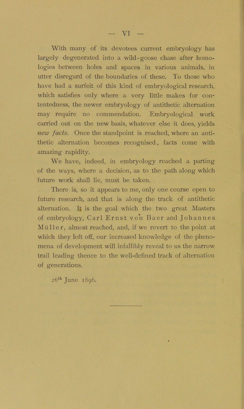 With many of its devotees current embryology has largely degenerated into a wild-goose chase after homo- logies between holes and spaces in various animals, in utter disregard of the boundaries of these. To those who have had a surfeit of this kind of embryological research, which satisfies only where a very little makes for con- tentedness, the newer embryology of antithetic alternation may require no commendation. Embryological work carried out on the new basis, whatever else it does, yields new facts. Once the standpoint is reached, where an anti- thetic alternation becomes recognised, facts come with amazing rapidity. We have, indeed, in embryology reached a parting of the ways, where a decision, as to the path along which future work shall lie, must be taken. There is, so it appears to me, only one course open to future research, and that is along the track of antithetic alternation. If is the goal which the two great Masters of embryology, Carl Ernst von Baer and Johannes Muller, almost reached, and, if we revert to the point at which they left off, our increased knowledge of the pheno- mena of development will infallibly reveal to us the narrow trail leading thence to the well-defined track of alternation of generations. 26th June 1896.