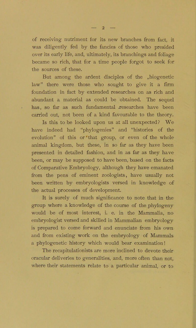 of receiving nutriment for its new branches from fact, it was diligently fed by the fancies of those who presided over its early life, and, ultimately, its branchings and foliage became so rich, that for a time people forgot to seek for the sources of these. But among the ardent disciples of the „biogenetic law” there were those who sought to give it a firm foundation in fact by extended researches on as rich and abundant a material as could be obtained. The sequel has, so far as such fundamental .researches have been carried out, not been of a kind favourable to the theory. Is this to be looked upon us at all unexpected? We have indeed had “phytogenies ” and “histories of the evolution” of this or'that group, or even of the whole animal kingdom, but these, in so far as they have been presented in detailed fashion, and in as far as they have been, or may be supposed to have been, based on the facts of Comparative Embryology, although they have emanated from the pens of eminent zoologists, have usually not been written by embryologists versed in knowledge of the actual processes of development. It is surely of much significance to note that in the group where a knowledge of the course of the phylogeny would be of most interest, i. e. in the Mammalia, no embryologist versed and skilled in Mammalian embryology is prepared to come forward and enunciate from his own and from existing work on the embryology of Mammals a phylogenetic history which would bear examination! The recapitulationists are more inclined to devote their oracular deliveries to generalities, and, more often than not, where their statements relate to a particular animal, or to