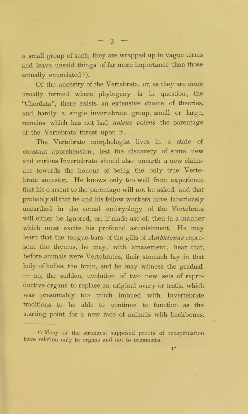 a small group of such, they are wrapped up in vague terms and leave unsaid things of far more importance than those actually enunciated x). Of the ancestry of the Vertebrata, or, as they are more usually termed where phylogeny is in question, the “Chordata”, there exists an extensive choice of theories, and hardly a single invertebrate group, small or large,, remains which has not had nolens volens the parentage of the Vertebrata thrust upon it. The Vertebrate morphologist lives in a state of constant apprehension, lest the discovery of some new and curious Invertebrate should also unearth a new claim- ant towards the honour of being the only true Verte- brate ancestor. He knows only too well from experience that his consent to the parentage will not be asked, and that probably all that he and his fellow workers have laboriously unearthed in the actual embryology of the Vertebrata will either be ignored, or, if made use of, then in a manner which must excite his profound astonishment. He may learn that the tongue-bars of the gills of Amphioxus repre- sent the thymus, he may, with amazement, hear that, before animals were Vertebrates, their stomach lay in that holy of holies, the brain, and he may witness the gradual — no, the sudden, evolution of two new sets of repro- ductive organs to replace an original ovary or testis, which was presumably too much imbued with Invertebrate traditions to be able to continue to function as the starting point for a new race of animals with backbones. x) Many of the strongest supposed proofs of recapitulation have relation only to organs and not to organisms. i*