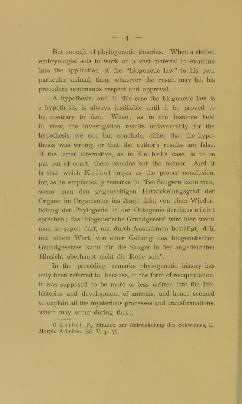 But enough of phylogenetic theories. When a skilled embryologist sets to work on a vast material to examine into the application of the “biogenetic law” to his own particular animal, then, whatever the result may be, his procedure commands respect and approval. A hypothesis, and in this case the biogenetic law is a hypothesis, is always justifiable until it be proved to be contrary to fact. When, as in the instance held in view, the investigation results unfavourably for the hypothesis, we can but conclude, either that the hypo- thesis was wrong, or that the author’s results are false. If the latter alternative, as in K e i b e 1 ’s case, is to be put out of court, there remains but the former. And it is that which Keibel urges as the proper conclusion, for, as he emphatically remarks *): “Bei Saugern kann man, wenn man den gegenseitigen Entwickelungsgrad der Organe im Organismus ins Auge fafit, von einer Wieder- holung der Phylogenie in der Ontogenie durchaus n i c h t sprechen ; das “biogenetische Grundgesetz” wird hier, wenn man so sagen darf, nur durch Ausnahmen bestatigt, d. li- mit einem Wort, von einer Geltung des biogenetischen Grundgesetzes kann fur die Sauger in der angedeuteten Hinsicht iiberhaupt nicht die Rede sein”. In the preceding remarks phylogenetic history has only been referred to, because, in the form of recapitulation, it was supposed to be more or less written into the life- histories and development of animals, and hence seemed to explain all the mysterious processes and transformations, which may occur during these. i) Keibel, F., Studien zur Entwickelung des Schweines, II. Morph. Arbeiten, Bd. V, p. 76.
