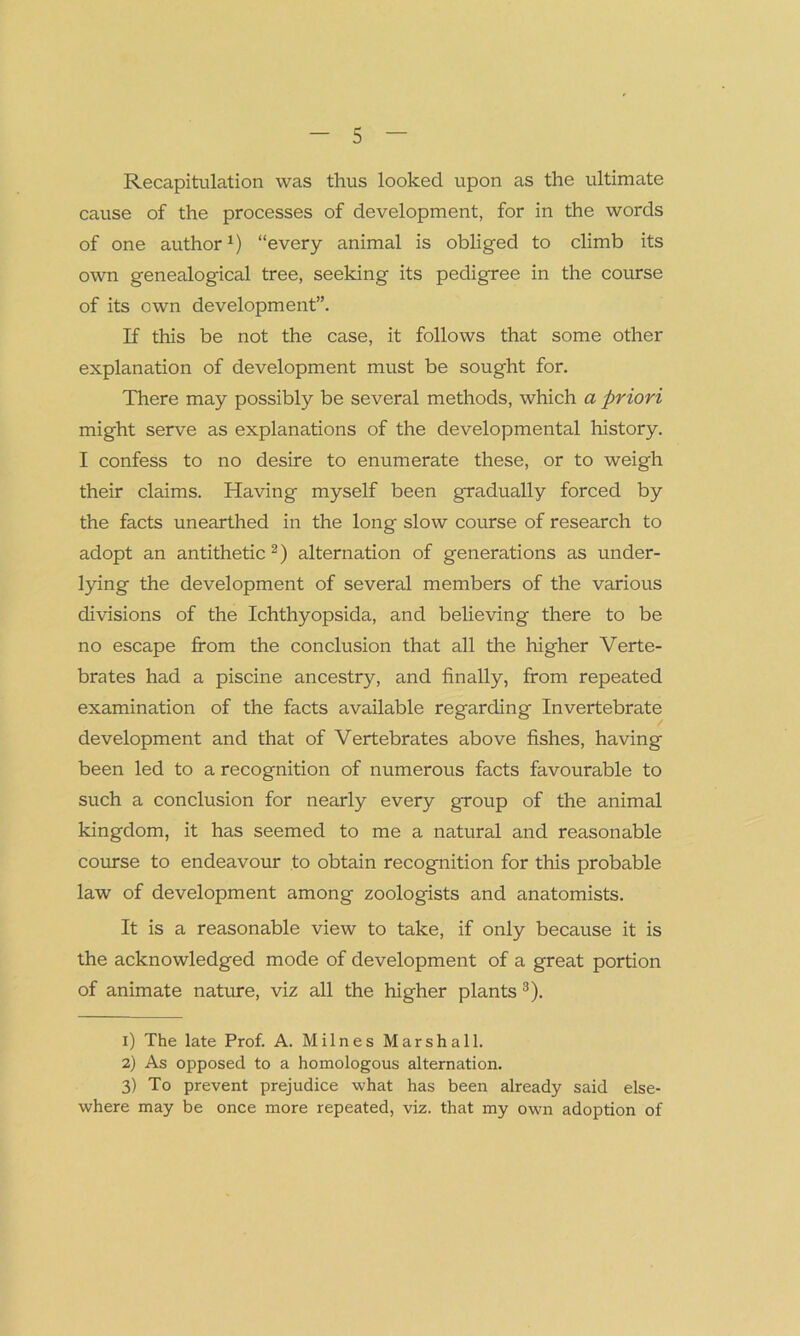 Recapitulation was thus looked upon as the ultimate cause of the processes of development, for in the words of one authorl) “every animal is obliged to climb its own genealogical tree, seeking its pedigree in the course of its own development”. If this be not the case, it follows that some other explanation of development must be sought for. There may possibly be several methods, which a priori might serve as explanations of the developmental history. I confess to no desire to enumerate these, or to weigh their claims. Having myself been gradually forced by the facts unearthed in the long slow course of research to adopt an antithetic2) alternation of generations as under- lying the development of several members of the various divisions of the Ichthyopsida, and believing there to be no escape from the conclusion that all the higher Verte- brates had a piscine ancestry, and finally, from repeated examination of the facts available regarding Invertebrate development and that of Vertebrates above fishes, having been led to a recognition of numerous facts favourable to such a conclusion for nearly every group of the animal kingdom, it has seemed to me a natural and reasonable course to endeavour to obtain recognition for this probable law of development among zoologists and anatomists. It is a reasonable view to take, if only because it is the acknowledged mode of development of a great portion of animate nature, viz all the higher plants 3). 1) The late Prof. A. Milnes Marshall. 2) As opposed to a homologous alternation. 3) To prevent prejudice what has been already said else- where may be once more repeated, viz. that my own adoption of