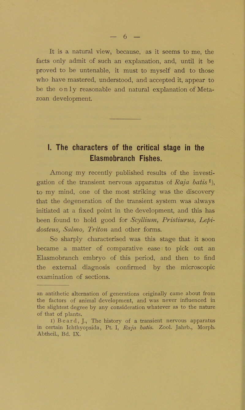 It is a natural view, because, as it seems to me, the facts only admit of such an explanation, and, until it be proved to be untenable, it must to myself and to those who have mastered, understood, and accepted it, appear to be the only reasonable and natural explanation of Meta- zoan development. I. The characters of the critical stage in the Elasmobranch Fishes. Among my recently published results of the investi- gation of the transient nervous apparatus of Raja batis * I), to my mind, one of the most striking was the discovery that the degeneration of the transient system was always initiated at a fixed point in the development, and this has been found to hold good for Scyllium, Pristiurus, Lepi- dosteus, SalmOy Triton and other forms. So sharply characterised was this stage that it soon became a matter of comparative ease to pick out an Elasmobranch embryo of this period, and then to find the external diagnosis confirmed by the microscopic examination of sections. an antithetic alternation of generations originally came about from the factors of animal development, and was never influenced in the slightest degree by any consideration whatever as to the nature of that of plants. i) Beard, J., The history of a transient nervous apparatus in certain Ichthyopsida, Pt. I, Raja batis. Zool. Jahrb., Morph. Abtheil., Bd. IX.