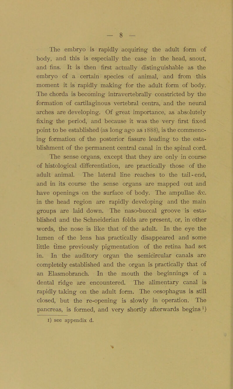 The embryo is rapidly acquiring the adult form of body, and this is especially the case in the head, snout, and fins. It is then first actually distinguishable as the embryo of a certain species of animal, and from this moment it is rapidly making for the adult form of body. The chorda is becoming intravertebrally constricted by the formation of cartilaginous vertebral centra, and the neural arches are developing. Of great importance, as absolutely fixing the period, and because it was the very first fixed point to be established (as long ago as 1888), is the commenc- ing formation of the posterior fissure leading to the esta- blishment of the permanent central canal in the spinal cord. The sense organs, except that they are only in course of histological differentiation, are practically those of the adult animal. The lateral line reaches to the tail-end, and in its course the sense organs are mapped out and have openings on the surface of body. The ampullae &c. in the head region are rapidly developing and the main groups are laid down. The naso-buccal groove is esta- blished and the Schneiderian folds are present, or, in other words, the nose is like that of the adult. In the eye the lumen of the lens has practically disappeared and some little time previously pigmentation of the retina had set in. In the auditory organ the semicircular canals are completely established and the organ is practically that of an Elasmobranch. In the mouth the beginnings of a dental ridge are encountered. The alimentary canal is rapidly taking on the adult form. The oesophagus is still closed, but the re-opening is slowly in operation. The pancreas, is formed, and very shortly afterwards begins x) *