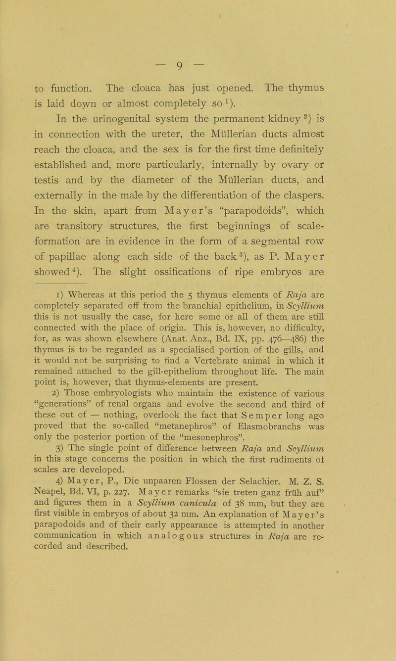 to function. The cloaca has just opened. The thymus is laid down or almost completely so x). In the urinogenital system the permanent kidney i) 2) is in connection with the ureter, the Mullerian ducts almost reach the cloaca, and the sex is for the first time definitely established and, more particularly, internally by ovary or testis and by the diameter of the Mullerian ducts, and externally in the male by the differentiation of the claspers. In the skin, apart from Mayer’s “parapodoids”, which are transitory structures, the first beginnings of scale- formation are in evidence in the form of a segmental row of papillae along each side of the back3), as P. Mayer showed4). The slight ossifications of ripe embryos are i) Whereas at this period the 5 thymus elements of Raja are completely separated off from the branchial epithelium, in Scyllium this is not usually the case, for here some or all of them are still connected with the place of origin. This is, however, no difficulty, for, as was shown elsewhere (Anat. Anz., Bd. IX, pp. 476—486) the thymus is to be regarded as a specialised portion of the gills, and it would not be surprising to find a Vertebrate animal in which it remained attached to the gill-epithelium throughout life. The main point is, however, that thymus-elements are present. 2) Those embryologists who maintain the existence of various “generations” of renal organs and evolve the second and third of these out of — nothing, overlook the fact that Semper long ago proved that the so-called “metanephros” of Elasmobranchs was only the posterior portion of the “mesonephros”. 3) The single point of difference between Raja and Scyllium in this stage concerns the position in which the first rudiments of scales are developed. 4) Mayer, P., Die unpaaren Flossen der Selachier. M. Z. S. Neapel, Bd. VI, p. 227. Mayer remarks “sie treten ganz friih auf ’ and figures them in a Scyllium canicula of 38 mm, but they are first visible in embryos of about 32 mm. An explanation of Mayer’s parapodoids and of their early appearance is attempted in another communication in which analogous structures in Raja are re- corded and described.