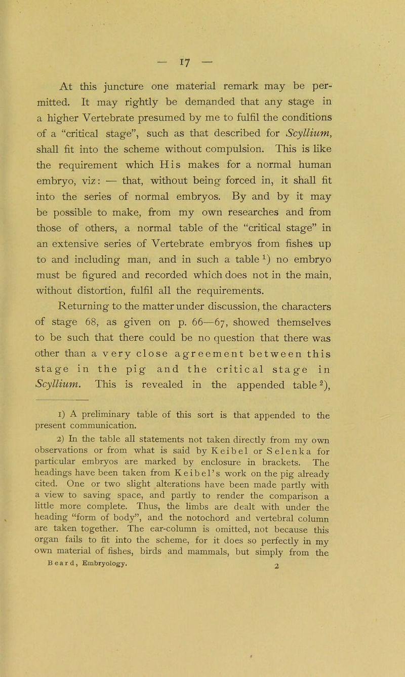 At this juncture one material remark may be per- mitted. It may rightly be demanded that any stage in a higher Vertebrate presumed by me to fulfil the conditions of a “critical stage”, such as that described for Scyllium, shall fit into the scheme without compulsion. This is like the requirement which His makes for a normal human embryo, viz: — that, without being forced in, it shall fit into the series of normal embryos. By and by it may be possible to make, from my own researches and from those of others, a normal table of the “critical stage” in an extensive series of Vertebrate embryos from fishes up to and including man, and in such a table 1) no embryo must be figured and recorded which does not in the main, without distortion, fulfil all the requirements. Returning to the matter under discussion, the characters of stage 68, as given on p. 66—67, showed themselves to be such that there could be no question that there was other than a very close agreement between this stage in the pig and the critical stage in Scyllium. This is revealed in the appended table2), 1) A preliminary table of this sort is that appended to the present communication. 2) In the table all statements not taken directly from my own observations or from what is said by K e i b e 1 or S e 1 e n k a for particular embryos are marked by enclosure in brackets. The headings have been taken from K e i b e 1’ s work on the pig already cited. One or two slight alterations have been made partly with a view to saving space, and partly to render the comparison a little more complete. Thus, the limbs are dealt with under the heading “form of body”, and the notochord and vertebral column are taken together. The ear-column is omitted, not because this organ fails to fit into the scheme, for it does so perfectly in my own material of fishes, birds and mammals, but simply from the Beard, Embryology. 2