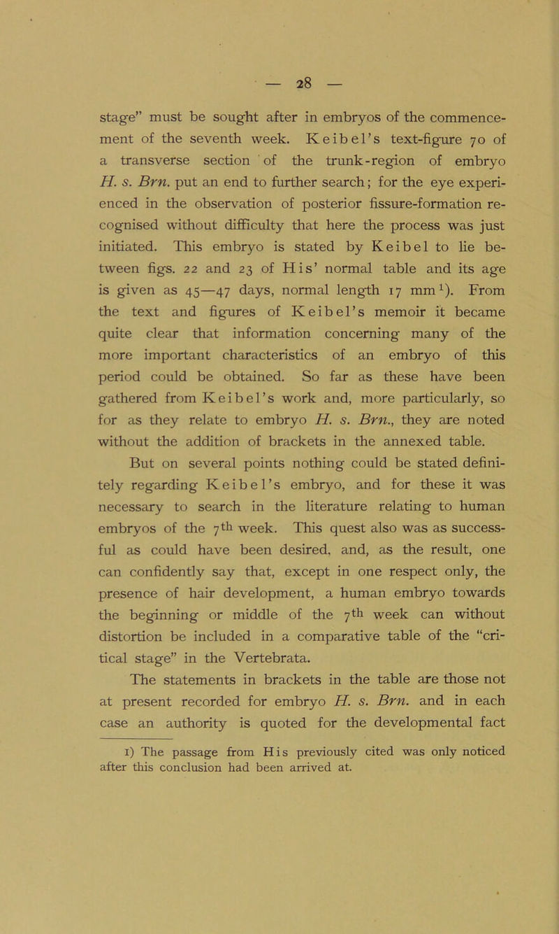 stage” must be sought after in embryos of the commence- ment of the seventh week. Keibel’s text-figure 70 of a transverse section of the trunk-region of embryo H. s. Brn. put an end to further search; for the eye experi- enced in the observation of posterior fissure-formation re- cognised without difficulty that here the process was just initiated. This embryo is stated by Keibel to lie be- tween figs. 22 and 23 of His’ normal table and its age is given as 45—47 days, normal length 17 mm1). From the text and figures of K e i b e 1’ s memoir it became quite clear that information concerning many of the more important characteristics of an embryo of this period could be obtained. So far as these have been gathered from Keibel’s work and, more particularly, so for as they relate to embryo H. s. Brn., they are noted without the addition of brackets in the annexed table. But on several points nothing could be stated defini- tely regarding Keibel’s embryo, and for these it was necessary to search in the literature relating to human embryos of the 7th week. This quest also was as success- ful as could have been desired, and, as the result, one can confidently say that, except in one respect only, the presence of hair development, a human embryo towards the beginning or middle of the 7th week can without distortion be included in a comparative table of the “cri- tical stage” in the Vertebrata. The statements in brackets in the table are those not at present recorded for embryo H. s. Brn. and in each case an authority is quoted for the developmental fact 1) The passage from His previously cited was only noticed after this conclusion had been arrived at.