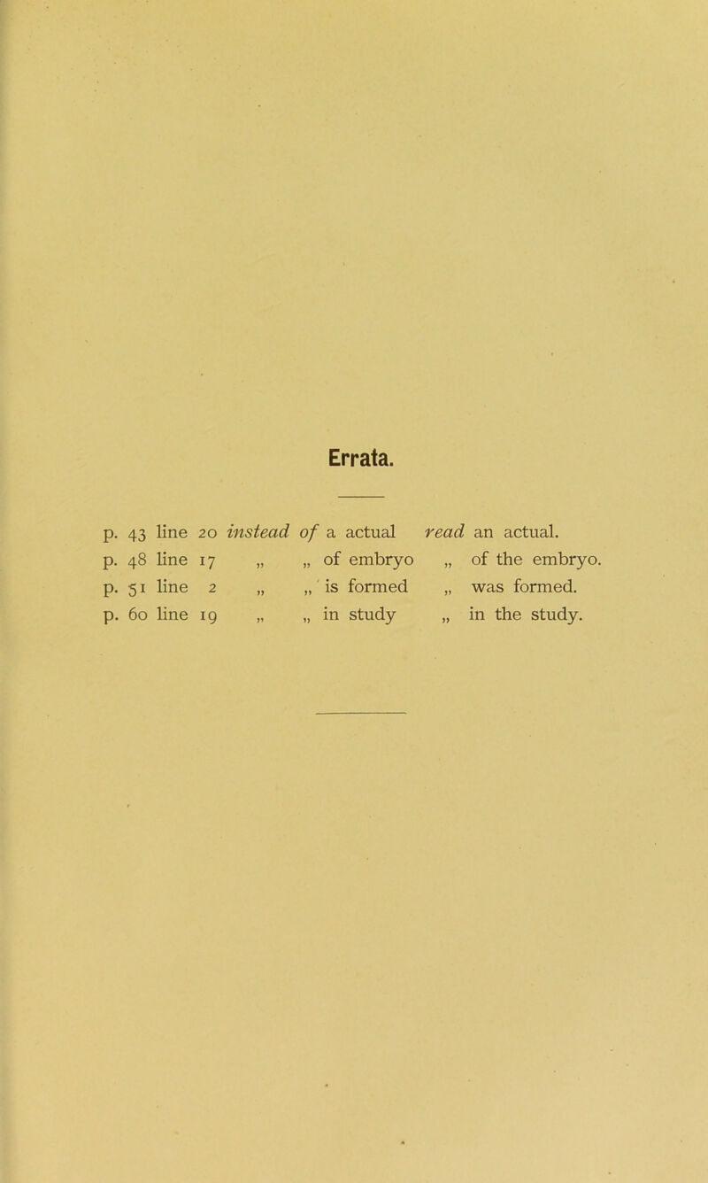 Errata. P- 43 line 20 instead of a actual read an actual. p. 48 line 17 >> „ of embryo „ of the embryo. p. 51 line 2 „ is formed „ was formed. p. 60 line 19 >1 „ in study „ in the study.