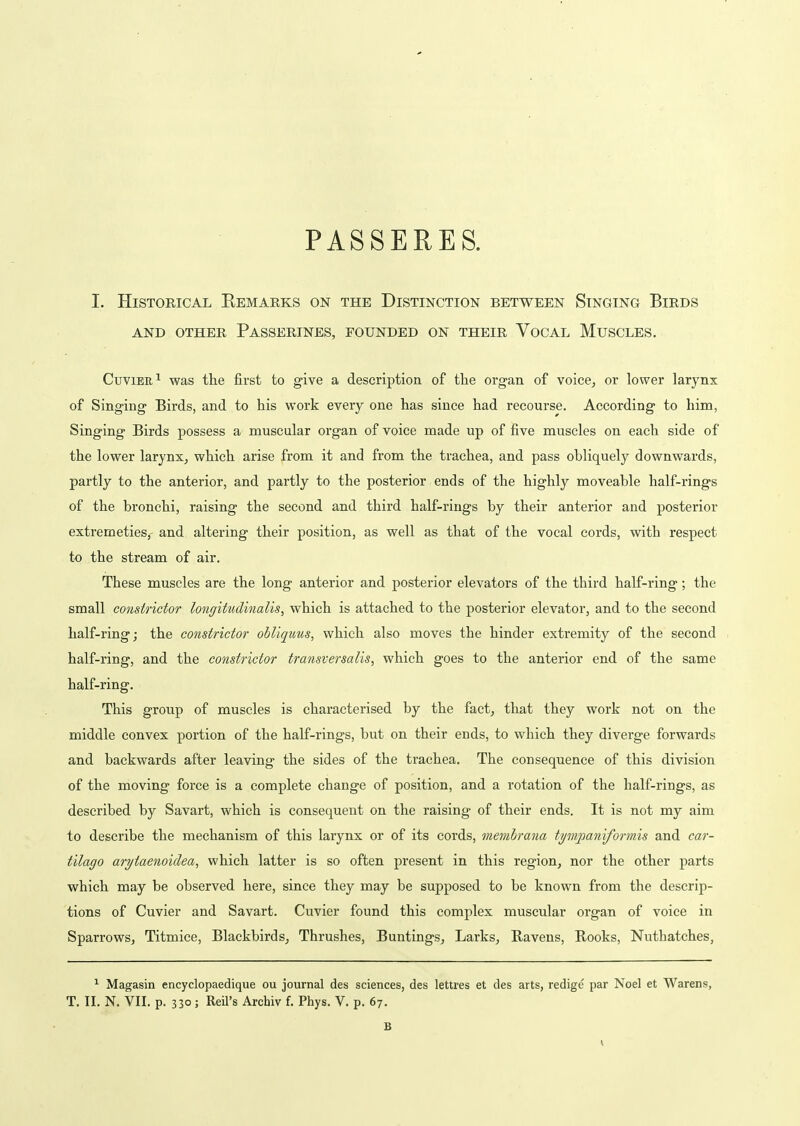 PASSERES. I. Historical Kemarks on the Distinction between Singing Birds AND other Passerines, founded on their Vocal Muscles. CuviER^ was the first to give a description of the organ of voice, or lower larynx of Singing Birds, and to his work every one has since had recourse. According to him, Singing Birds possess a muscular organ of voice made up of five muscles on each side of the lower larynx, which arise from it and from the trachea, and pass obliquely downwards, partly to the anterior, and partly to the posterior ends of the highly moveable half-i-ings of the bronchi, raising the second and third half-rings by their anterior and posterior extremeties, and altering their position, as well as that of the vocal cords, with respect to the stream of air. These muscles are the long anterior and posterior elevators of the third half-ring; the small constrictor longitudinalis, which is attached to the posterior elevator, and to the second half-ring; the constrictor obliquus, which also moves the hinder extremity of the second half-ring, and the constrictor transversalis, which goes to the anterior end of the same half-ring. This group of muscles is characterised by the fact, that they work not on the middle convex portion of the half-rings, but on their ends, to which they diverge forwards and backwards after leaving the sides of the trachea. The consequence of this division of the moving force is a complete change of position, and a rotation of the half-rings, as described by Savart, which is consequent on the raising of their ends. It is not my aim to describe the mechanism of this larynx or of its cords, membrana tympaniformis and car- tilago arytaenoidea, which latter is so often present in this region, nor the other parts which may be observed here, since they may be supposed to be known from the descrip- tions of Cuvier and Savart. Cuvier found this complex muscular organ of voice in Sparrows, Titmice, Blackbirds, Thrushes, Buntings, Larks, Ravens, Rooks, Nuthatches, ^ Magasin encyclopaedique ou journal des sciences, des lettres et des arts, redige par Noel et Warens, T. II. N. VII. p. 330; Reil's Archiv f. Phys. V. p. 67. B