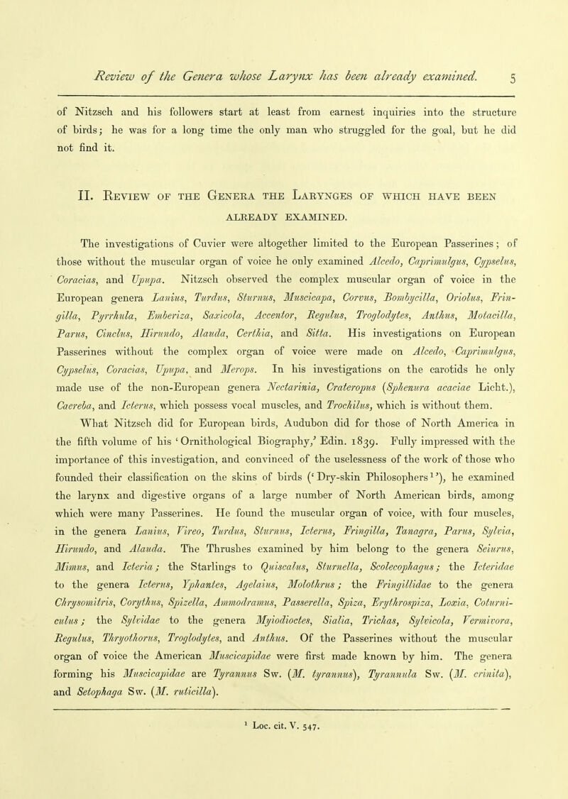 of Nitzsch and his followers start at least from earnest inquiries into the structure of birds; he was for a long time the only man who struggled for the goal, but he did not find it. II. Review of the Genera the Larynges of which have been ALREADY EXAMINED. The investigations of Cuvier were altogether limited to the European Passerines; of those without the muscular organ of voice he only examined Alcedo, Caprimulgus, Cypselus, Coracias, and Upupa. Nitzsch observed the complex muscular organ of voice in the European genera Lanius, Turdus, Sturnus, Muscicapa, Corvus, Honibycilia^ Oriolus, Frin- gilla, Pprhula, Emberiza, Saxicola, Accentor, Begulus, Troglodytes, AntJms, Motacilla, Parus, Cinclus, Hmindo, Alauda, CertJiia, and Sitta. His investigations on European Passerines without the complex organ of voice were made on Alcedo, Cajorimulgus, Cypselus, Coracias, Uptipa, and Merops. In his investigations on the carotids he only made use of the non-European genera Nectarinia, Crateropus (Sphenura acaciae Licht.), Caereba, and Icterus, which possess vocal muscles, and TrocMlus, which is without them. What Nitzsch did for European birds, Audubon did for those of North America in the fifth volume of his 'Ornithological Biography/ Edin. 1839. Fully impressed with the importance of this investigation, and convinced of the uselessness of the work of those who founded their classification on the skins of birds (' Dry-skin Philosophers ^he examined the larynx and digestive organs of a large number of North American birds, among which were many Passerines. He found the muscular organ of voice, with four muscles, in the genera Lanius, Vireo, Turdus, Sturnus, Icterus, Fringilla, Tanagra, Pants, Sylvia, Hirundo, and Alauda. The Thrushes examined by him belong to the genera Seiurus, Mimus, and Icteria; the Starlings to Quiscalus, Sturnella, Scolecophagus; the Icteridae to the genera Icterus, Ypliantes, Agelaius, Molothrus; the Fringillidae to the genera Chrysomitris, Corythus, Spizella, Ammodramus, Passerella, Spiza, Frythrospiza, Loxia, Coturni- culus; the Sylvidae to the genera Myiodioctes, Sialia, Trichas, Sylvicola, Vermivora, Regulus, Thryothorus, Troglodytes, and Anthus. Of the Passerines without the muscular organ of voice the American Muscicapidae were first made known by him. The genera forming his Muscicapidae are Tyrannus Sw. (M. tyrannus), Tyrannula Sw. {31. crinita), and Setophaga Sw. {M. rV'ticilla). ^ Loc. cit. V. 547.