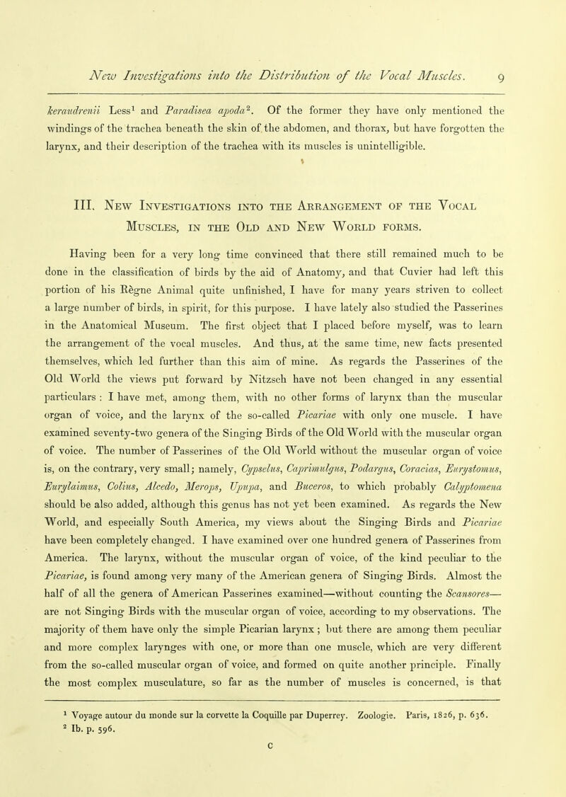 keraudrenii Less^ and Paradisea ajioda^. Of the former they have only mentioned the windings of the trachea beneath the skin of the abdomen, and thorax, but have forgotten the larynx, and their description of the trachea with its muscles is unintelligible. III. New Investigations into the Arrangement of the Vocal Muscles, in the Old and New World forms. Having been for a very long time convinced that there still remained much to be done in the classification of birds by the aid of Anatomy, and that Cuvier had left this portion of his Regne Animal quite unfinished, I have for many years striven to collect a large number of birds, in spirit, for this purpose. I have lately also studied the Passerines in the Anatomical Museum. The first object that I placed before myself, was to learn the arrangement of the vocal muscles. And thus, at the same time, new facts presented themselves, which led further than this aim of mine. As regards the Passerines of the Old World the views put forward by Nitzsch have not been changed in any essential particulars : I have met, among them, with no other forms of larynx than the muscular organ of voice, and the larynx of the so-called Picariae with only one muscle. I have examined seventy-two genera of the Singing Birds of the Old World with the muscular organ of voice. The number of Passerines of the Old World without the muscular organ of voice is, on the contrary, very small; namely, Ct/pselns, Caprimulgus, Podargus, Coracias, Eurystomus, Eurylaiimis, Colius, Alcedo, Ilerops, Upujja, and Buceros, to which probably Calyptomena should be also added, although this genus has not yet been examined. As regards the New World, and especially South America, my views about the Singing Birds and Picariae have been completely changed. I have examined over one hundred genera of Passerines from America. The larynx, without the muscular organ of voice, of the kind peculiar to the Picariae, is found among very many of the American genera of Singing Birds. Almost the half of all the genera of American Passerines examined—without counting the Scansores— are not Singing Birds with the muscular organ of voice, according to my observations. The majority of them have only the simple Picarian larynx ; but there are among them peculiar and more complex larynges with one, or more than one muscle, which are very different from the so-called muscular organ of voice, and formed on quite another principle. Finally the most complex musculature, so far as the number of muscles is concerned, is that ^ Voyage autour du monde sur la corvette la Coquille par Duperrey. Zoologie. Paris, 1826, p. 636. * lb. p. 596. C