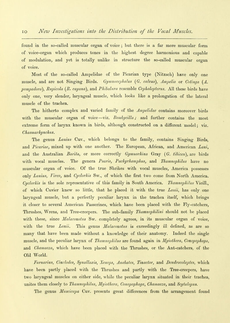 found in the so-called muscular organ of voice ; but there is a far more muscular form of voice-organ which produces tones in the highest degree harmonious and capable of modulation^ and yet is totally unlike in structure the so-called muscular organ of voice. Most of the so-called Ampelidae of the Picarian type (Nitzsch) have only one muscle, and are not Singing Birds. Gymnoceplialus {G. calvus), Amjjelis or Cotinga [A. jjomjoadora), Bupicola [R. cabana), and Thibalura resemble Ceplialojpterus. All these birds have only one, very slender, laryngeal muscle, which looks like a prolongation of the lateral muscle of the trachea. The hitherto complex and varied family of the Ampelidae contains moreover birds with the muscular organ of voice—viz. Bomhj/cilla; and further contains the most extreme form of larynx known in birds, although constructed on a different model; viz. Chasmarhr/nchus. The genus Lanius Cuv., which belongs to the family, contains Singing Birds, and Picariae, mixed up with one another. The European, African, and American Lani, and the Australian Barita, or more correctly Gi/mnorhina Gray [G. tibicen), are birds with vocal muscles. The genera Psaris, Pacliyrhamplms, and Thamnophilus have no muscular organ of voice. Of the true Shrikes with vocal muscles, America possesses only Lanius, Vireo, and Cyclorhis Sw., of which the first two come from North America. Cyclorhis is the sole representative of this family in South America. Thamnojiliilus Vieill., of which Cuvier knew so little, that he placed it with the true Lanii, has only one laryngeal muscle, but a perfectly peculiar larynx in the trachea itself, which brings it closer to several American Passerines, which have been placed with the Fly-catchers, Thrushes, Wrens, and Tree-creepers. The sub-family Thamnophilini should not be placed with these, since Malaconotiis Sw. completely agrees, in its muscular organ of voice, with the true Lanii. This genus Malaconotus is exceedingly ill defined, as are so many that have been made without a knowledge of their anatomy. Indeed the single muscle, and the peculiar larynx of Thamnophilus are found again in Myiothera, Conopojphaga, and Chamaeza, which have been placed with the Thrushes, or the Ant-catchers, of the Old World. Furnarius, Cinclodes, Synallaxis, Xenops, Anahates, Tinactor, and Bendrocolaptes, which have been partly placed with the Thrushes and partly with the Tree-creepers, have two laryngeal muscles on either side, while the peculiar larynx situated in their trachea, unites them closely to Thamnophilus, Myiothera, Conopophaga, Chamaeza, and Scytalopus. The genus Mtiscicapa Cuv. presents great difierences from the arrangement found