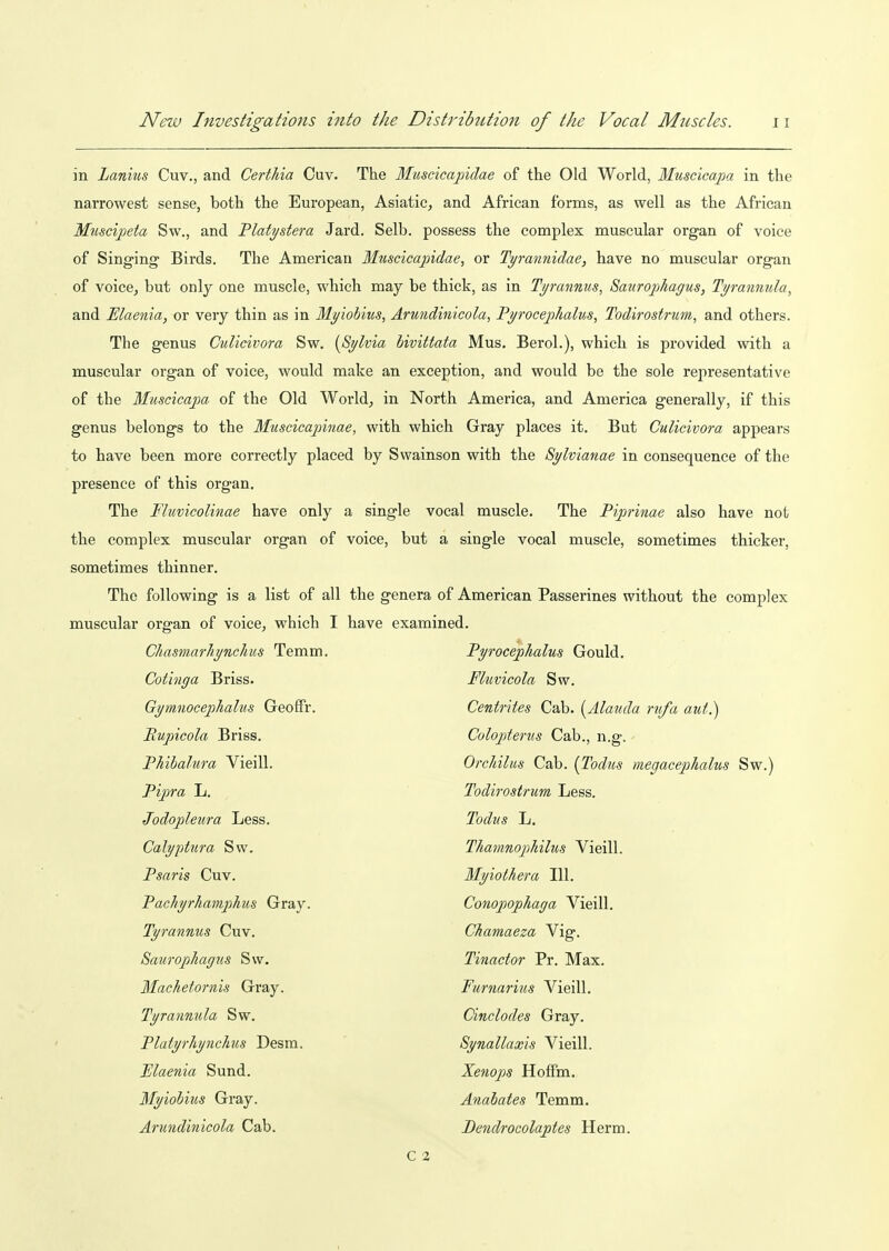 in Lanius Cuv., and Certhia Cuv. The Muscicapidae of the Old World, Muscicapa in the narrowest sense, both the European, Asiatic, and African forms, as well as the African Muscipeta Sw., and Tlatystera Jard. Selb. possess the complex muscular organ of voice of Sing-ing Birds, The American Muscicapidae, or Tyrannidae, have no muscular organ of voice, but only one muscle, which may be thick, as in Tymnnus, Saurophagus, Tyrannula, and Elaenia, or very thin as in Myiobius, Arundinicola, Pyrocepkalus, Todirostrum, and others. The genus Culicivora Sw. {^Sylvia bivittata Mus. Berol.), which is provided with a muscular organ of voice, would make an exception, and would be the sole representative of the Muscicapa of the Old World, in North America, and America generally, if this genus belongs to the Muscicapinae, with which Gray places it. But Culicivora appears to have been more correctly placed by Swainson with the Sylvianae in consequence of the presence of this organ. The Fluvicolinae have only a single vocal muscle. The Piprinae also have not the complex muscular organ of voice, but a single vocal muscle, sometimes thicker, sometimes thinner. The following is a list of all the genera of American Passerines without the complex muscular organ of voice, which I have examined. ChasmarJiynchus Temm. Pyroceplialus Gould. Cotinga Briss. Fluvicola Sw. Gymnocephalus Geoffr. Cenirites Cab. [Alauda rufa aut.) Rupicola Briss. Coloptenis Cab., n.g. Phibalura Vieill. OrcJiilus Cab. (Todus megacephalus Sw.) Pipra L. Todirostrum Less. Jodopleura Less. Todus L. Calyptura Sw. Thamnopliilus Vieill. Psaris Cuv. Myiothera 111. Pachyrhamphus Gray. Conopophaga Vieill. Tyrannus Cuv. Chamaeza Vig. Saurophagus Sw. Tinactor Pr. Max. Machetornis Gray. Furnarius Vieill. Tyranmda Sw. Cinclodes Gray. Platyrhynchus Desm. Synallaxis Vieill. Ulaenia Sund. Xenops Hoffm. Myiobius Gray. Anabates Temm. Arundinicola Cab. Dendrocolaptes Herm. C 2