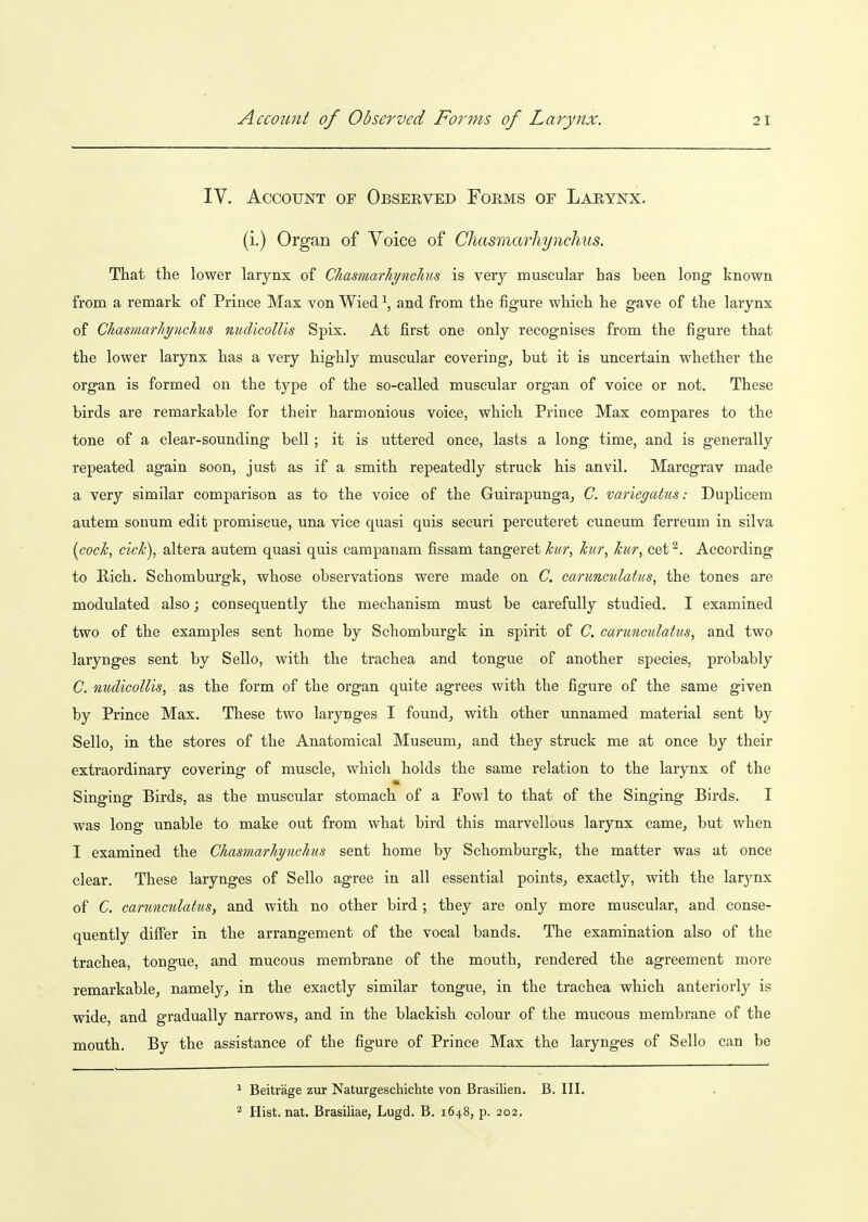 IV. Account of Observed Forms of Larynx. (i.) Organ of Voice of Chasmarhynchus. That the lower larynx of Chasmarhynchus is very muscular has been long known from a remark of Prince Max von Wied \ and from the figure which he gave of the larynx of Chasmarhynchus nudicoUis Spix, At first one only recognises from the figure that the lower larynx has a very highly muscular coverings but it is uncertain whether the organ is formed on the type of the so-called muscular organ of voice or not. These birds are remarkable for their harmonious voice, which Prince Max compares to the tone of a clear-sounding bell ; it is uttered once, lasts a long time, and is generally repeated again soon, just as if a smith repeatedly struck his anvil. Marcgrav made a very similar comparison as to the voice of the Guirapunga, C. variegatus: Duplicem autem sonum edit promiscue, una vice quasi quis securi percuteret cuneum ferreum in silva {cock, cick), altera autem quasi quis campanam fissam tangeret kitr, kur, kur, cet^. According to Rich. Schomburgk, whose observations were made on C. carunculatus, the tones are modulated also; consequently the mechanism must be carefully studied. I examined two of the examples sent home by Schomburgk in spirit of C. carunculatus, and two larynges sent by Sello, with the trachea and tongue of another species, probably C. nudicoUis, as the form of the organ quite agrees with the figure of the same given by Prince Max. These two larynges I found, with other unnamed material sent by Sello, in the stores of the Anatomical Museum, and they struck me at once by their extraordinary covering of muscle, which holds the same relation to the larynx of the Singing Birds, as the muscular stomach of a Fowl to that of the Singing Birds. I was long unable to make out from what bird this marvellous larynx came, but when I examined the Chasmarhynchus sent home by Schomburgk, the matter was at once clear. These larynges of Sello agree in all essential points, exactly, with the larynx of C. carunculatus, and with no other bird ; they are only more muscular, and conse- quently difier in the arrangement of the vocal bands. The examination also of the trachea, tongue, and mucous membrane of the mouth, rendered the agreement more remarkable, namely, in the exactly similar tongue, in the trachea which anteriorly is wide, and gradually narrows, and in the blackish colour of the mucous membrane of the mouth. By the assistance of the figure of Prince Max the larynges of Sello can be ^ Beitrage zur Naturgeschichte von Brasilien. B. III. ^ Hist. nat. Brasiliae, Lugd. B. 1648, p. 202.