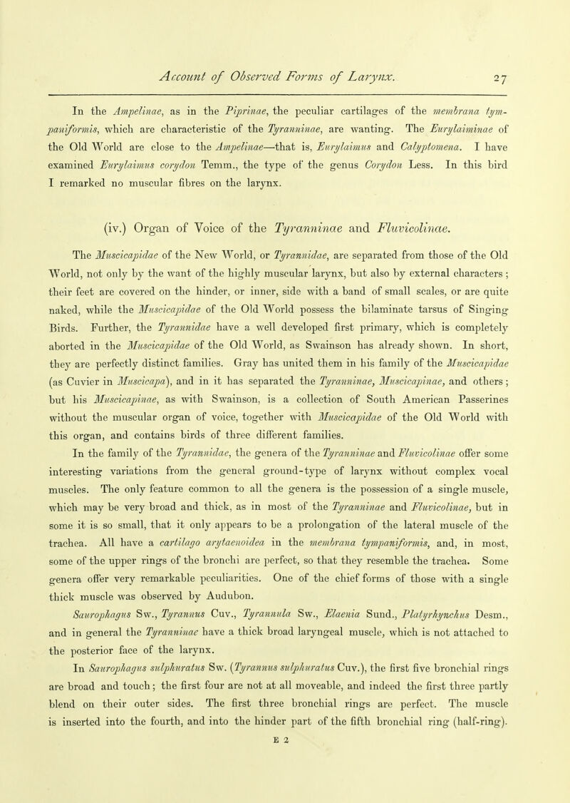 In the Ampelinae, as in the Pijprmae, the peculiar cartilages of the membrana tym- paniformis, which are cliaracteristic of the Ti/ranninae, are wanting. The JEurylaiminae of the Old World are close to the Ampelinae—that is, Eurylaimus and Calyptomena. I have examined Etirylaimus coryclon Temm., the type of the genus Corydon Less. In this bird I remarked no muscular fibres on the larynx. (iv.) Organ of Voice of the Tyranninae and Fluvicolinae. The Muscicapidae of the New World, or Tyrannidae, are separated from those of the Old World, not only by the want of the highly muscular larynx, but also by external characters; their feet are covered on the hinder, or inner, side with a band of small scales, or are quite naked, while the Muscicajjidae of the Old World possess the bilaminate tarsus of Singing Birds. Further, the Tyrannidae have a well developed first primary, which is completely aborted in the Muscicapidae of the Old World, as Swainson has already shown. In short, they are perfectly distinct families. Gray has united them in his family of the Muscicapidae (as Cuvier in Muscicapa), and in it has separated the Tyranninae, Muscicapinae, and others; but his Muscicapinae, as with Swainson, is a collection of South American Passerines without the muscular organ of voice, together with Muscicapidae of the Old World with this organ, and contains birds of three different families. In the family of the Tyrannidae, the genera of the Tyranninae and Fluvicolinae offer some interesting variations from the general ground-type of larynx without complex vocal muscles. The only feature common to all the genera is the possession of a single muscle, which may be very broad and thick, as in most of the Tyranninae and Muvicolinae, but in some it is so small, that it only appears to be a prolongation of the lateral muscle of the trachea. All have a cartilago arytaenoidea in the membrana tympaniformis, and, in most, some of the upper rings of the bronchi are perfect, so that they resemble the trachea. Some genera offer very remarkable peculiarities. One of the chief forms of those with a single thick muscle was observed by Audubon. Saurophagus Sw., Tyrannus Cuv., Tyrannula Sw., Elaenia Sund., Platyrhynchus Desm., and in general the Tyranninae have a thick broad laryngeal muscle, which is not attached to the posterior face of the larynx. In Saxiropliagus sulplmratus Sw. {Tyrannus sulphuratus Cuv.), the first five bronchial rings are broad and touch; the first four are not at all moveable, and indeed the first three partly blend on their outer sides. The first three bronchial rings are perfect. The muscle is inserted into the fourth, and into the hinder part of the fifth bronchial ring (half-ring). E %