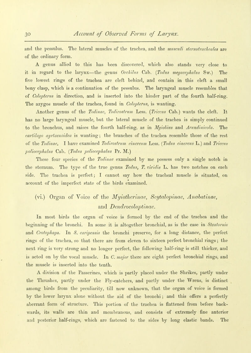 I 30 Account of Observed Forms of Larynx. and the pessulus. The lateral muscles of the trachea, and the muscuU sternotracheahs are of the ordinary form. A genus allied to this has been discovered, which also stands very close to it in regard to the larynx—the genus Orchilits Cab. [Todus megacepliahis Sw.) The five lowest rings of the trachea are cleft behind, and contain in this cleft a small bony clasp, which is a continuation of the pessulus. The laryngeal muscle resembles that of Coloptenis in direction, and is inserted into the hinder part of the fourth half-ring. The azygos muscle of the trachea, found in Coloj^terus, is wanting. Another genus of the Todinae, Todirostrum Less. [Triccus Cab.) wants the cleft. It has no large laryngeal muscle, but the lateral muscle of the trachea is simply continued to the bronchus, and raises the fourth half-ring, as in My'iobius and Amndinicola. The cartilago ayrtdenoidea is wanting; the branches of the trachea resemble those of the rest of the Todinae. I have examined Todirostrum cinereim Less. [Todus cinereus L.) and Triccus poliocepJialus Cab. [Todus poliocephalus Pr. M.) These four species of the Todinae examined by me possess only a single notch in the sternum. The type of the true genus Todus, T. viridis L. has two notches on each side. The trachea is perfect; I cannot say how the tracheal muscle is situated, on account of the imperfect state of the birds examined, (vi.) Organ of Voice of the Myiotherinae, Scytalopinae, Anohatinae, and Dendrocolaptinae. In most birds the organ of voice is formed by the end of the trachea and the beginning of the bronchi. In some it is altogether bronchial, as is the case in Steatornis and Crotophaga. In 8. caripensis the bronchi preserve, for a long distance, the perfect rings of the trachea, so that there are from eleven to sixteen perfect bronchial rings; the next ring is very strong and no longer perfect, the following half-ring is still thicker, and is acted on by the vocal muscle. In C. major there are eight perfect bronchial rings, and the muscle is inserted into the tenth. A division of the Passerines, which is partly placed under the Shrikes^ partly under the Thrushes, partly under the Fly-catchers, and partly under the Wrens, is distinct among birds from the peculiarity, till now unknown, that the organ of voice is formed by the lower larynx alone without the aid of the bronchi; and this offers a perfectly aberrant form of structure. This portion of the trachea is flattened from before back- wards, its walls are thin and membranous, and consists of extremely fine anterior and posterior half-rings, which are fastened to the sides by long elastic bands. The