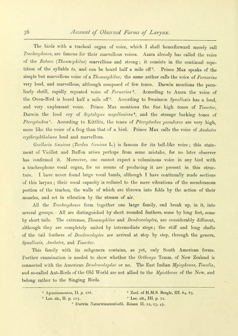 The birds with a tracheal organ of voice, which I shall henceforward merely call Traclieojjlwnes, are famous for their marvellous voices. Azara already has called the voice of the Batara {ThamnojMlus) marvellous and strong; it consists in the continual repe- tition of the syllable ta, and can be heard half a mile ofF^ Prince Max speaks of the simple but marvellous voice of a Thamnoj)hilus; the same author calls the voice of Ftirnarius very loud, and marvellous, although composed of few tones. Darwin mentions the pecu- liarly shrill, rapidly repeated voice of Furnarms ^. According to Azara the voice of the Oven-Bird is heard half a mile off^. According to Swainson Synallaxis has a loud, and very unpleasant voice. Prince Max mentions the fine high tones of Tinactor, Darwin the loud cry of Scytalojjxis magellanicus *, and the strange barking tones of Pteroptochis ^. According to Kittlitz, the tones of Pteroptochus paradoxus are very high, more like the voice of a frog than that of a bird. Prince Max calls the voice of Anabates erythrophtlialrmis loud and marvellous. Grallaria tinniens [Tardus thiniens L.) is famous for its bell-like voice ; this state- ment of Vieillot and Buffon arises perhaps from some mistake, for no later observer has confirmed it. Moreover, one cannot expect a voluminous voice in any bird with a tracheophone vocal organ, for no means of producing it are present in this struc- ture. I have never found large vocal bands, although I have continually made sections of this larynx ; their vocal capacity is reduced to the mere vibrations of the membranous portion of the trachea, the walls of which are thrown into folds by the action of their muscles, and set in vibration by the stream of air. All the Tracheophones form together one large family, and break up, in it, into several groups. All are distinguished by short rounded feathers, some by long feet, some by short tails. The extremes, Thamnophilus and Bendrocolaptes, are considerably diffei'ent, although they are completely united by intermediate steps; the stiff and long shafts of the tail feathers of Bendrocolaptes are arrived at step by step, through the genera, Synallaxis, Anabates, and Tinactor. This family with its subgenera contains, as yet, only South American forms. Further examination is needed to show whether the Orthonyx Temm. of New Zealand is connected with the American Bendrocolapdae or no. The East Indian MyiopJionus, Timalia, and so-called Ant-Birds of the Old World are not allied to the Myiotherae of the New, and belong rather to the Singing Birds. 1 Apuntiamentos, II. p. i86. ' ^ Zoo\. of H.M.S. Beagle, III. 64, 65. ^ Loc. cit., II. p. 223. ^ Loc. cit.. III. p. 72. Darwin Natiirwissenschaftl. Reisen II. 22, 23, 45.