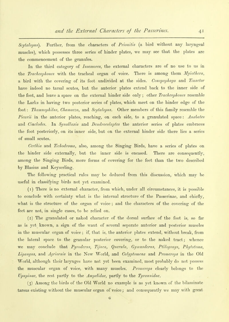 Scytaloims). Further, from the characters of Prionitis (a bird without any laryngeal muscles), which possesses three series of hinder plates^ we may see that the plates are the commencement of the granules. In the third category of Insessores, the external characters are of no use to us in the TracheojJiones with the tracheal organ of voice. There is among them Myiothera, a bird with the covering of its foot undivided at the sides. Conopophaga and Tinactor have indeed no tarsal scutes, but the anterior plates extend back to the inner side of the foot, and leave a space on the external hinder side only; other Tracheophoues resemble the Larks in having two posterior series of plates, which meet on the hinder edge of the foot: Thamnoph'dus, Chamaeza, and Sctjtalopns. Other members of this family resemble the Picarii in the anterior plates, reaching, on each side, to a granulated space: Anahates and Cinclodes. In Si/nallaxis and Dendrocolaptes the anterior series of plates embraces the foot posteriorly, on its inner side, but on the external hinder side there lies a series of small scutes. Certhia and Tichodroma, also^ among the Singing Birds, have a series of plates on the hinder side externally, but the inner side is encased. There are consequently, among the Singing Birds, more forms of covering for the feet than the two described by Blasius and Keyserling. The following practical rules may be deduced from this discussion, which may be useful in classifying birds not yet examined. (1) There is no external character, from which, under all circumstances, it is possible to conclude with certainty what is the internal structure of the Passerinae, and chiefly, what is the structure of the organ of voice ; and the characters of the covering of the feet are not, in single cases, to be relied on. (2) The granulated or naked character of the dorsal surface of the foot is, so far as is yet known, a sign of the want of several separate anterior and posterior muscles in the muscular organ of voice; if, that is, the anterior plates extend, without break, from the lateral space to the granular posterior covering, or to the naked tract; whence we may conclude that Pi/roderus, Tljuca, Querula, G//mnoderus, Ptilogoni/s, Ph/totoma, Lipaugus, and A.griornis in the New World, and Calyptomena and Provierops in the Old World, although their larynges have not yet been examined, most probably do not possess the muscular organ of voice, with many muscles. Pronierops clearly belongs to the Upupinae, the rest partly to the Ampelidae, partly to the Tyrannidae. (3) Among the birds of the Old World no example is as yet known of the bilaminate tarsus existing without the muscular organ of voice j and consequently we may with great G