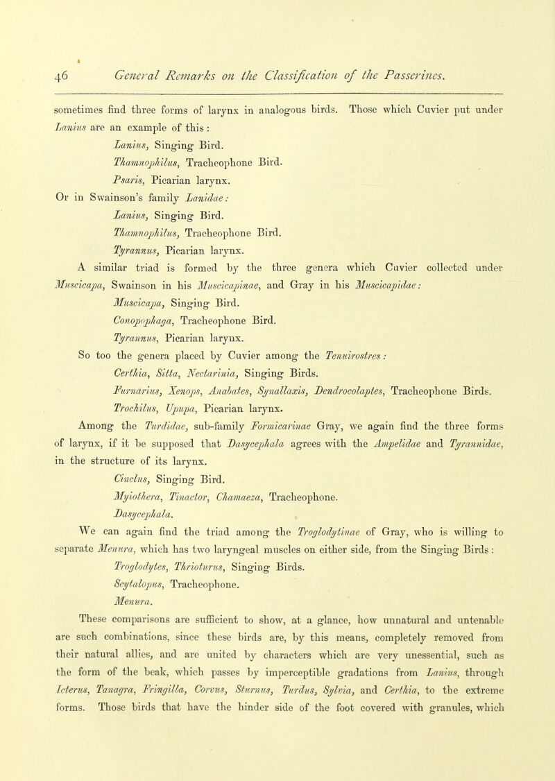 1 4-6 Genei'al Remarks on the Classification of the Passerines. sometimes find three forms of larynx in analogous birds. Those which Cuvier put under Lanius are an example of this : Lanius, Singing Bird. Thammj)hilus, Tracheophone Bird. Psaris, Picarian larynx. Or in Swainson's family Lanidae: Lanius, Singing Bird. ThamnopJiilus, Tracheophone Bird. Tyranmis, Picarian larynx. A similar triad is formed by the three genera which Cuvier collected under Muscicapa, Swainson in his Muscicapinae, and Gray in his Muscicajjidae: Muscicapa, Singing Bird. Conopojpliaga, Tracheophone Bird. Ti/rannus, Picarian larynx. So too the genera placed by Cuvier among the Tenuirostres: Certhia, Sitta, Nedarinia, Singing Birds. Furnarius, Xenojis, Anabates, 8ynallaxis, Bendi'ocolaptes, Tracheophone Birds, TfocJiilus, Upupa, Picarian larynx. Among the Turdidae, sub-family Formicarinae Gray, we again find the three forms of larynx, if it be supposed that Basycepliala agrees with the Ampelidae and Tyrannidae, in the structure of its larynx. Cinelus, Singing Bird, Myiottiera, Tinactor, CJiamaeza, Tracheophone. Dasycejohala. We can again find the triad among the Troglodytinae of Gray, who is willing to separate Menura, which has two laryngeal muscles on either side, from the Singing Birds: Troglodytes, Tltrioturus, Singing Birds. Scytaloptis, Tracheophone. Menura. These comparisons are sufficient to show, at a glance, how unnatural and untenable are such combinations, since these birds are, by this means, completely removed from their natural allies, and are united by characters which are very unessential, such as the form of the beak, which passes by imperceptible gradations from Lanius, through Icterus, Tanagra, Fringilla, Corvus, Sturnus, Turdus, Sylvia, and Certhia, to the extreme forms. Those birds that have the hinder side of the foot covered with granules, which
