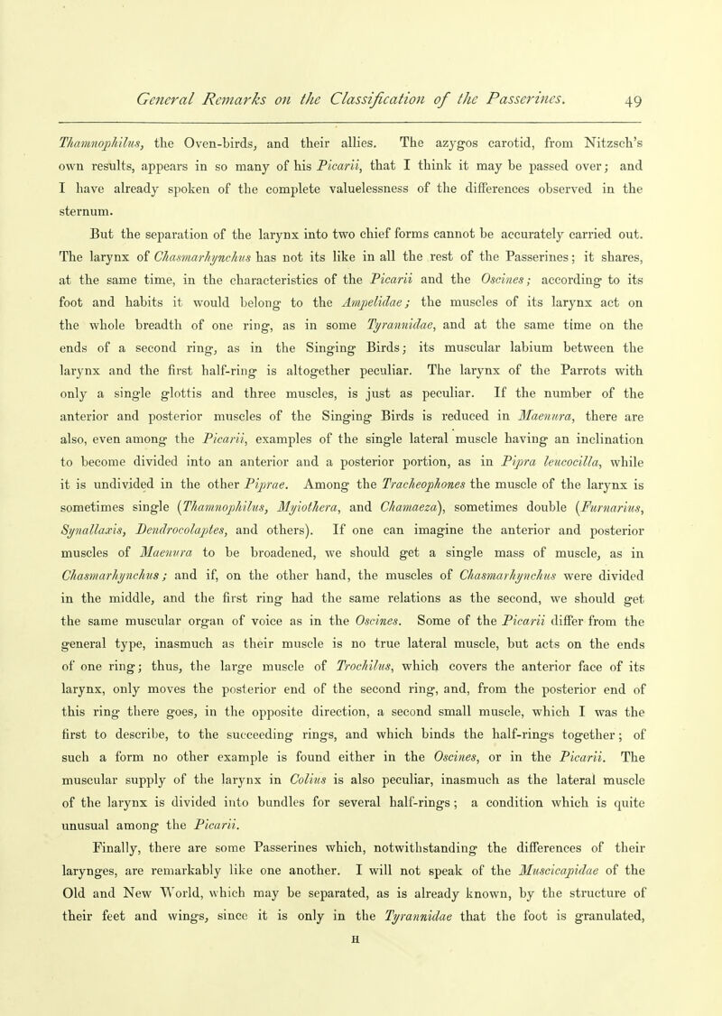 Thamnojohilus, the Oven-birds, and their allies. The azygos carotid, from Nitzsch's own results, appears in so many of his Picarii, that I think it may be passed over; and I have already spoken of the complete valuelessness of the differences observed in the sternum. But the separation of the larynx into two chief forms cannot be accurately carried out. The larynx of Chasmarliynclms has not its like in all the rest of the Passerines; it shares, at the same time, in the characteristics of the Picarii and the Oscines; according to its foot and habits it would belong to the Ampelidae; the muscles of its larynx act on the whole breadth of one ring, as in some Tyranniilae, and at the same time on the ends of a second ring, as in the Singing Birds; its muscular labium between the larynx and the first half-ring is altogether peculiar. The larynx of the Parrots with only a single glottis and three muscles, is just as peculiar. If the number of the anterior and posterior muscles of the Singing Birds is reduced in Maennra, there are also, even among the Picarii^ examples of the single lateral muscle having an inclination to become divided into an anterior aud a posterior portion, as in Pipra leucocilla, while it is undivided in the other Piprae. Among the Tracheophones the muscle of the larynx is sometimes single {ThainnopJiilus, Myiotliera, and Ckamaeza), sometimes double {Furnarius, Synallaxis, Dendrocolajjtes, and others). If one can imagine the anterior and posterior muscles of Maennra to be broadened, we should get a single mass of muscle, as in Chasmarhynchus; and if, on the other hand, the muscles of Chasmarliynclms were divided in the middle, and the first ring had the same relations as the second, we should get the same muscular organ of voice as in the Oscines. Some of the Picarii diifer from the general type, inasmuch as their muscle is no true lateral muscle, but acts on the ends of one ring; thus, the large muscle of Trochilus, which covers the anterior face of its larynx, only moves the posterior end of the second ring, and, from the posterior end of this ring there goes, in the opposite direction, a second small muscle, which I was the first to describe, to the succeeding rings, and which binds the half-rings together; of such a form no other example is found either in the Oscines, or in the Picarii. The muscular supply of the larynx in Colius is also peculiar, inasmuch as the lateral muscle of the larynx is divided into bundles for several half-rings; a condition which is quite unusual among the Picarii. Finally, there are some Passerines which, notwithstanding the differences of their larynges, are remarkably like one another. I will not speak of the Miiscicapidae of the Old and New World, which may be separated, as is already known, by the structure of their feet and wings, since it is only in the Tyrannidae that the foot is granulated, H