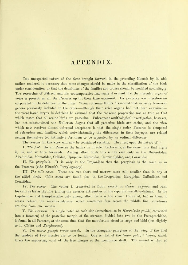 APPENDIX. The unexpected nature of the facts brought forward in the preceding Memoir by its able author rendered it necessary that some changes should be made in the classification of the birds under consideration, or that the definitions of the families and orders should be modified accordingly. The researches of Nitzsch and his contemporaries had made it evident that the muscular organ of voice is present in all the Passeres up till their time examined. Its existence was therefore in- corporated in the definition of the order. When Johannes Miiller discovered that in many American genera previously included in the order—although their voice organs had not been examined— the vocal lower larynx is deficient, he assumed that the converse proposition was as true as that which states that all oscine birds are passerine. Subsequent ornithological investigation, however, has not substantiated the Miillerian dogma that all passerine birds are oscine, and the view which now receives almost universal acceptance is that the single order Passeres is composed of sub-orders and families, which, notwithstanding the differences in their larynges, are related among themselves too intimately for them to be separated by an ordinal difference. The reasons for this view will now be considered seriatim. They rest upon the nature of— I. The foot. In all Passeres the hallux is dii'ected backwards, at the same time that digits ii, iii, and iv turn forwards. Among allied birds this is the case only in the Bucerotidae, Alcedinidae, Momotidae, Coliidae, Upupidae, Meropidae, Caprimulgidae, and Coraciidae. II. TJie jpterylosis. It is only in the Trogonidae that the pterylosis is the same as in the Passeres (vide Nitzsch's Pterylography). III. The colic caeca. There are two short and narrow caeca coli, smaller than in any of the ■ allied birds. Colic caeca are found also in the Trogonidae, Meropidae, Galbulidae, and Coraciidae. IV. The vomer. The vomer is truncated in front, except in Menura sujperha, and runs forward as far as the line joining the anterior extremities of the separate maxillo-palatines. In the Capitonidae and Kamphastidae only among allied birds is the vomer truncated, but in them it ceases behind the maxillo-palatines, which sometimes fuse across the middle line, sometimes are free from one another. V. The sternum. A single notch on each side (sometimes, as in Heteralocha gouldi, converted into a foramen) of the posterior margin of the sternum, divided into two in the Pteroptochidae, is found in all Passeres, at the same time that the manubrium sterni is large and bifid (but slightly so in Chibia and Eurylaemus). VI. The tensor patagii brevis muscle. In the triangular patagium of the wing of the bird the tendons of two muscles are to be found. One is that of the tensor patagii longus, which forms the supporting cord of the free margin of the membrane itself. The second is that of