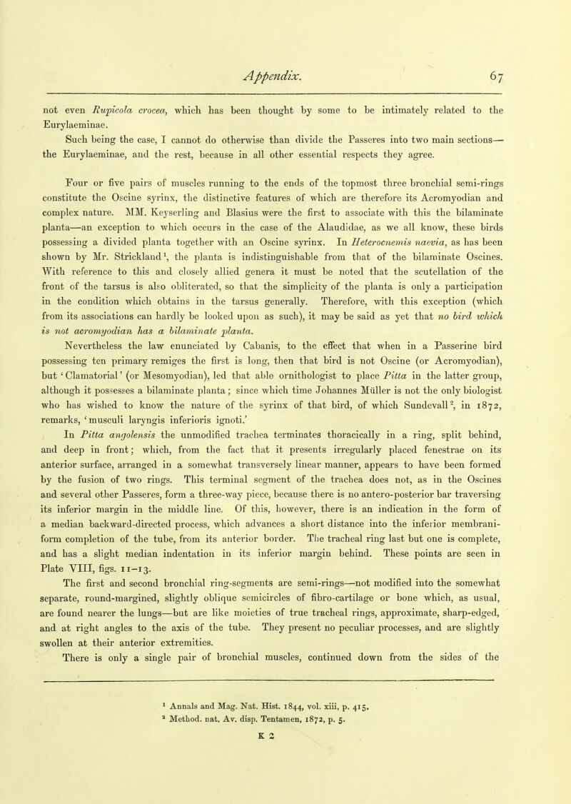 not even Ruficola crocea, which has been thought by some to be intimately related to the Eurylaeminae. Such being the case, I cannot do otherwise than divide the Passeres into two main sections—■ the Eurylaeminae, and the rest, because in all other essential respects they agree. Four or five pairs of muscles running to the ends of the topmost three bronchial semi-rings constitute the Oscine syrinx, the distinctive features of which are therefore its Acromyodian and complex nature. MM. Keyserling and Blasius were the first to associate with this the bilaminate planta—an exception to which occurs in the case of the Alaudidae, as we all know, these birds possessing a divided planta together with an Oscine syrinx. In Heterocneviis naevia, as has been shown by Mr. Strickland*, the planta is indistinguishable from that of the bilaminate Oscines. With reference to this and closely allied genera it must be noted that the scutellation of the front of the tarsus is also obliterated, so that the simplicity of the planta is only a participation in the condition which obtains in the tarsus generally. Therefore, with this exception (which from its associations can hardly be looked upon as such), it may be said as yet that no bird which is not acromyodian has a hilaminate planta. Nevertheless the law enunciated by Cabanis, to the efiect that when in a Passerine bird possessing ten primary remiges the first is long, then that bird is not Oscine (or Acromyodian), but ' Clamatorial' (or Mesomyodian), led that able ornithologist to place Pitta in the latter group, although it possesses a bilaminate planta; since which time Johannes Miiller is not the only biologist who has wished to know the nature of the syrinx of that bird, of which SundevalP, in 1872, remarks, 'musculi laryngis inferioris ignoti.' In Pitta angolensis the unmodified trachea terminates thoracically in a ring, split behind, and deep in front; which, from the fact that it presents irregularly placed fenestrae on its anterior surface, arranged in a somewhat transversely linear manner, appears to have been formed by the fusion of two rings. This terminal segment of the trachea does not, as in the Oscines and several other Passeres, form a three-way piece, because there is no antero-posterior bar traversing its inferior margin in the middle line. Of this, however, there is an indication in the form of a median backward-directed process, which advances a short distance into the inferior membrani- form completion of the tube, from its anterior border. The tracheal ring last but one is complete, and has a slight median indentation in its inferior margin behind. These points are seen in Plate VIII, figs. n-13. The first and second bronchial ring-segments are semi-rings—not modified into the somewhat separate, round-margined, slightly oblique semicircles of fibro-cartilage or bone which, as usual, are found nearer the lungs—but are like moieties of true tracheal rings, approximate, sharp-edged, and at right angles to the axis of the tube. They present no peculiar processes, and are slightly swollen at their anterior extremities. There is only a single pair of bronchial muscles, continued down from the sides of the ' Annals and Mag. Nat. Hist. 1844, vol. xiii, p. 415, ^ Method, nat. Av. disp. Tentamen, 1872, p. 5.