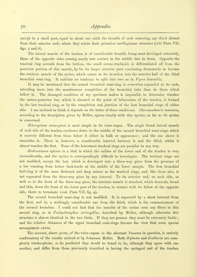 JO Appendix. except in a small part, equal to about one sixth the breadth of each semi-ring, one third distant from their anterior ends, where they retain their primitive cartilaginous structure (vide Plate VII, figs. 7 and 8). The lateral muscle of the trachea is of considerable breadth, being most developed anteriorly, those of the opposite sides coming nearly into contact in the middle line in front. Opposite the tracheal ring seventli from the bottom, the small sterno-trachealis is differentiated off from the posterior portion of this muscle, by far its larger anterior part continuing downwards to become the intrinsic muscle of the syrinx, which ceases at its insertion into the anterior half of the third bronchial semi-ring. It exhibits no tendency to split into two as in Pipra leucocilla. It may be mentioned that the second bronchial semi-ring is somewhat expanded at its ends, intruding more into the membranous completion of the bronchial tube than do those which follow it. The damaged condition of my specimen makes it impossible to determine whether the antero-posterior bar, which is situated at the point of bifurcation of the trachea, is formed by the last tracheal ring, or by the completion and junction of the first bronchial rings of either side. I am inclined to think it depends on the latter of these conditions. Chiromachaeris manacus, according to the description given by Miiller, agrees exactly with this species, as far as its syrinx is concerned. Heteropelma verae-pacis is most simple in its voice-organ. The single broad lateral muscle of each side of the trachea continues down to the middle of the second bronchial semi-rings, which is scarcely different from those below it either in bulk or appeai-auce; and the one above it resembles it. There is, however, a considerable interval between it and the third, whilst it almost touches the first. None of the lowermost tracheal rings are peculiar in any way. Hadrostomus aglaiae is a bird in which the calibre of the lower end of the trachea is very inconsiderable, and the syrinx is corresjjondingly difficult to investigate. The tracheal rings are not modified, except the last, which is developed into a three-way piece from the presence of a bar running from before backwards at the middle of the lower margin. The first bronchial half-ring is of the same flattened and deep nature as the tracheal rings, and, like them also, is not separated from the three-way piece by any interval. To its anterior end, on each side, as well as to the front of the three-way piece, the intrinsic muscle is attached, which descends, broad and thin, down the front of the lower part of the trachea, in contact with its fellow of the opposite side, there to terminate {vide Plate VII, fig. 9). The second bronchial semi-ring is not modified. It is separated by a short interval from the fii'st, and by a strikingly considerable one from the third, which is the commencement of the noi'mal bronchus. I could not find that the muscles of the syrinx sent any fibres to this second ring, as in Pachyrhamphus alricapillus, described by Miiller, although otherwise this structure is almost identical in the two birds. If they are present they must be extremely feeble; and the relative distances of the upper bronchial semi-rings favours the view that some special arrangement exists. The account, above given, of the voice-organs in the aberrant Passeres in question, is entirely confirmatory of the results arrived at by Johannes Miiller. Both Hylactes and Qrallaria are com- pletely tracheophone, as he predicted they would be found to be, although they agree with one another, and differ from those previously described in having the syringeal end of the trachea