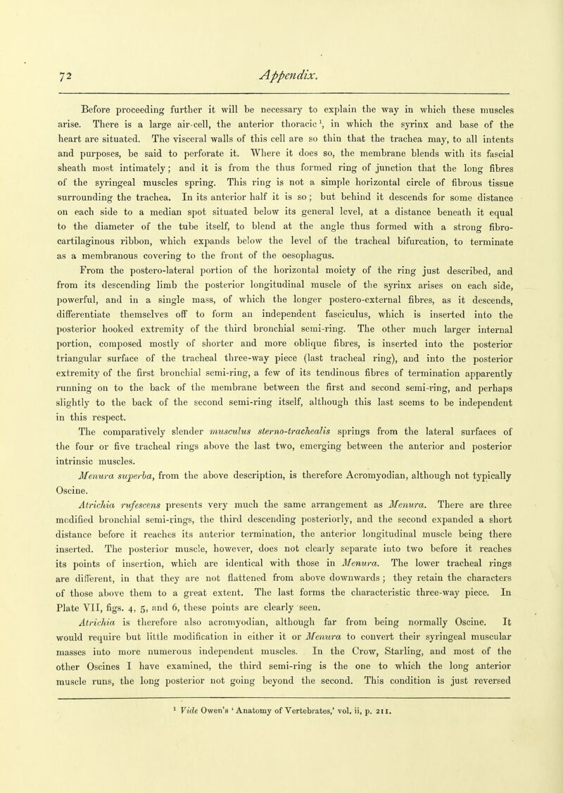 Before proceeding further it will be necessary to explain the way in which these muscles arise. There is a large air-cell, the anterior thoracic \ in which the syrinx and base of the heart are situated. The visceral walls of this cell are so thin that the trachea may, to all intents and purposes, be said to perforate it. Where it does so, the membrane blends with its fascial sheath most intimately; and it is from the thus formed ring of junction that the long fibres of the syringeal muscles spring. This ring is not a simple horizontal circle of fibrous tissue surrounding the trachea. In its anterior half it is so; but behind it descends for some distance on each side to a median spot situated below its general level, at a distance beneath it equal to the diameter of the tube itself, to blend at the angle thus formed with a strong fibro- cartilaginous ribbon, which expands below the level of the tracheal bifurcation, to terminate as a membranous covering to the front of the oesophagus. From the postero-lateral portion of the horizontal moiety of the ring just described, and from its descending limb the posterior longitudinal muscle of tlie syrinx arises on each side, powerful, and in a single mass, of which the longer postero-external fibres, as it descends, differentiate themselves off to form an independent fasciculus, which is inserted into the posterior hooked extremity of the third bronchial semi-ring. The other much larger internal portion, composed mostly of shorter and more oblique fibres, is inserted into the posterior triangular surface of the tracheal three-way piece (last tracheal ring), and into the posterior extremity of the first bronchial semi-ring, a few of its tendinous fibres of termination apparently running on to the back of the membrane between the first and second semi-ring, and perhaps slightly to the back of the second semi-ring itself, although this last seems to be independent in this respect. The comparatively slender musculus sterno-trachealis springs from the lateral surfaces of the four or five tracheal rings above the last two, emerging between the anterior and posterior intrinsic muscles. Menura superba, from the above description, is therefore Acromyodian, although not typically Oscine. Atrichia rufescens presents very much the same arrangement as Menura. There are three modified bronchial semi-rings, the third descending posteriorly, and the second expanded a short distance before it reaches its anterior termination, the anterior longitudinal muscle being there inserted. The posterior muscle, however, does not clearly sepai'ate into two before it reaches its points of insertion, which are identical with those in Menura. The lower tracheal rings are different, in that they are not flattened from above downwards; they retain the characters of those above them to a great extent. The last forms the characteristic three-way piece. In Plate VII, figs. 4, 5, and 6, these points are clearly seen. Atrichia is therefore also acromyodian, although far from being normally Oscine. It would require but little modification in either it or Menura to convert their syringeal muscular masses into more numerous independent muscles. In the Crow, Starling, and most of the other Oscines I have examined, the third semi-ring is the one to which the long anterior muscle runs, the long posterior not going beyond the second. This condition is just reversed * Vide Owen's 'Anatomy of Vertebrates,' vol. ii, p. 211.