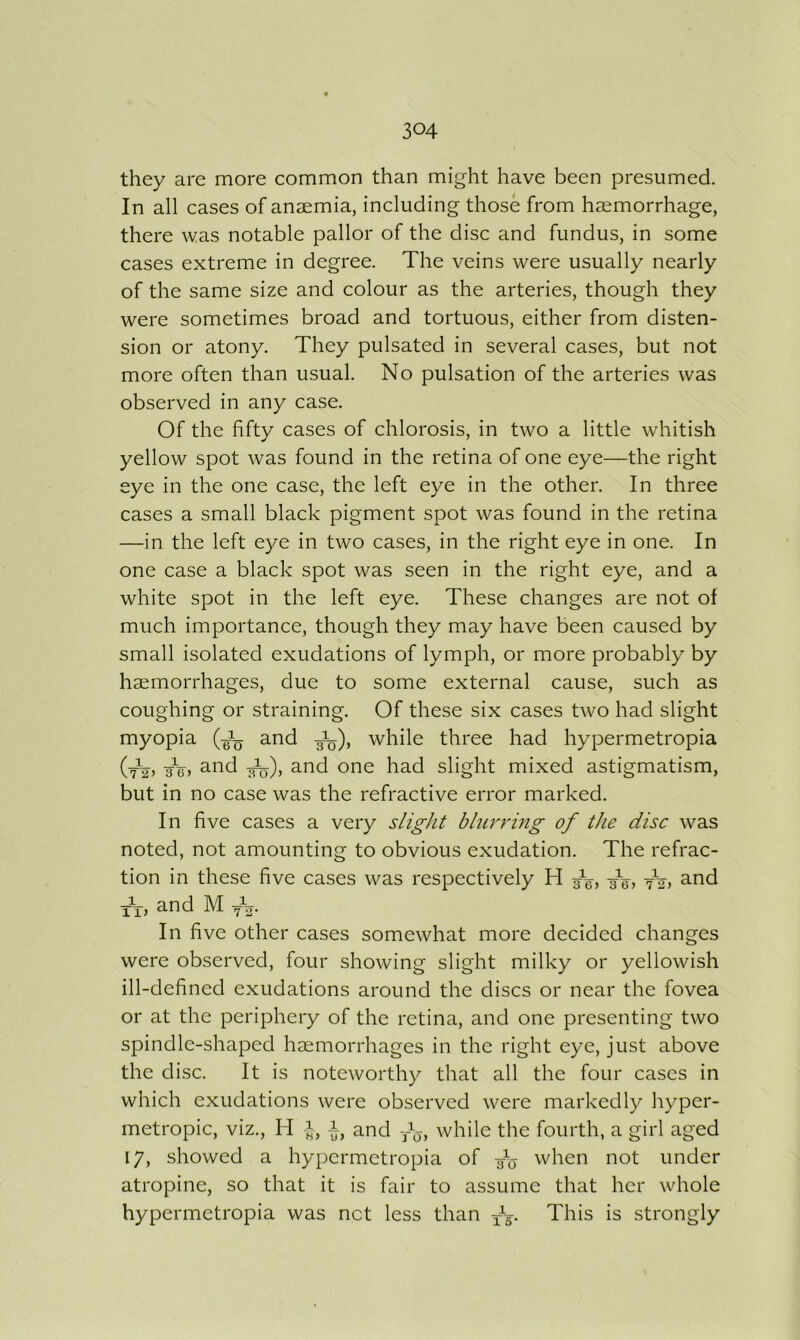 they are more common than might have been presumed. In all cases of anaemia, including those from haemorrhage, there was notable pallor of the disc and fundus, in some cases extreme in degree. The veins were usually nearly of the same size and colour as the arteries, though they were sometimes broad and tortuous, either from disten- sion or atony. They pulsated in several cases, but not more often than usual. No pulsation of the arteries was observed in any case. Of the fifty cases of chlorosis, in two a little whitish yellow spot was found in the retina of one eye—the right eye in the one case, the left eye in the other. In three cases a small black pigment spot was found in the retina —in the left eye in two cases, in the right eye in one. In one case a black spot was seen in the right eye, and a white spot in the left eye. These changes are not of much importance, though they may have been caused by small isolated exudations of lymph, or more probably by haemorrhages, due to some external cause, such as coughing or straining. Of these six cases two had slight myopia and while three had hypermetropia (tVj and one had slight mixed astigmatism, but in no case was the refractive error marked. In five cases a very slight blur7'ing of the disc was noted, not amounting to obvious exudation. The refrac- tion in these five cases was respectively H /g, yY, and M f,. In five other cases somewhat more decided changes were observed, four showing slight milky or yellowish ill-defined exudations around the discs or near the fovea or at the periphery of the retina, and one presenting two spindle-shaped haemorrhages in the right eye, just above the disc. It is noteworthy that all the four cases in which exudations were observed were markedly hyper- metropic, viz., H -1, i, and -/j, while the fourth, a girl aged 17, showed a hypermetropia of when not under atropine, so that it is fair to assume that her whole hypermetropia was net less than yV This is strongly