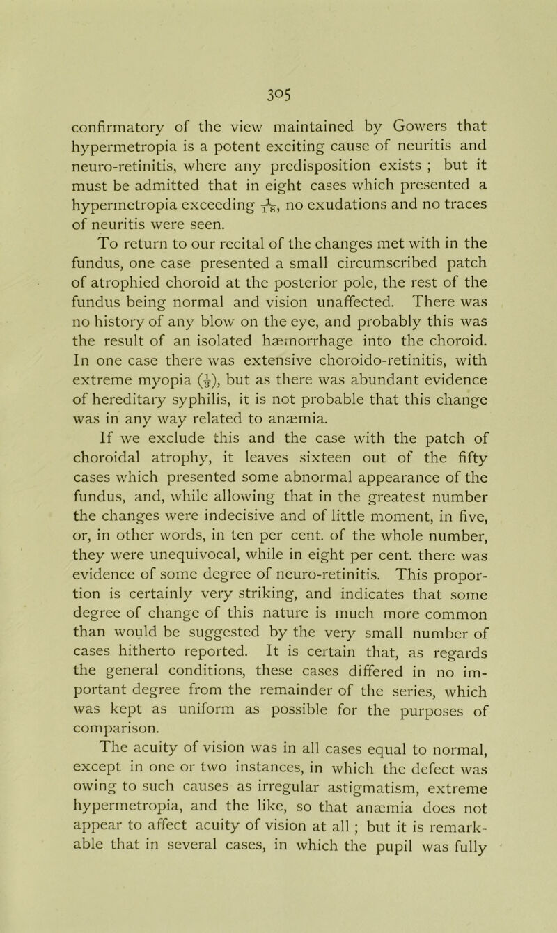 confirmatory of the view maintained by Gowers that hypermetropia is a potent exciting cause of neuritis and neuro-retinitis, where any predisposition exists ; but it must be admitted that in eight cases which presented a hypermetropia exceeding no exudations and no traces of neuritis were seen. To return to our recital of the changes met with in the fundus, one case presented a small circumscribed patch of atrophied choroid at the posterior pole, the rest of the fundus being normal and vision unaffected. There was no history of any blow on the eye, and probably this was the result of an isolated haemorrhage into the choroid. In one case there was extensive choroido-retinitis, with extreme myopia (-3-), but as there was abundant evidence of hereditary syphilis, it is not probable that this change was in any way related to anaemia. If we exclude this and the case with the patch of choroidal atrophy, it leaves sixteen out of the fifty cases which presented some abnormal appearance of the fundus, and, while allowing that in the greatest number the changes were indecisive and of little moment, in five, or, in other words, in ten per cent, of the whole number, they were unequivocal, while in eight per cent, there was evidence of some degree of neuro-retinitis. This propor- tion is certainly very striking, and indicates that some degree of change of this nature is much more common than would be suggested by the very small number of cases hitherto reported. It is certain that, as regards the general conditions, these cases differed in no im- portant degree from the remainder of the series, which was kept as uniform as possible for the purposes of comparison. The acuity of vision was in all cases equal to normal, except in one or two instances, in which the defect was owing to such causes as irregular astigmatism, extreme hypermetropia, and the like, so that anaemia does not appear to affect acuity of vision at all ; but it is remark- able that in several cases, in which the pupil was fully '