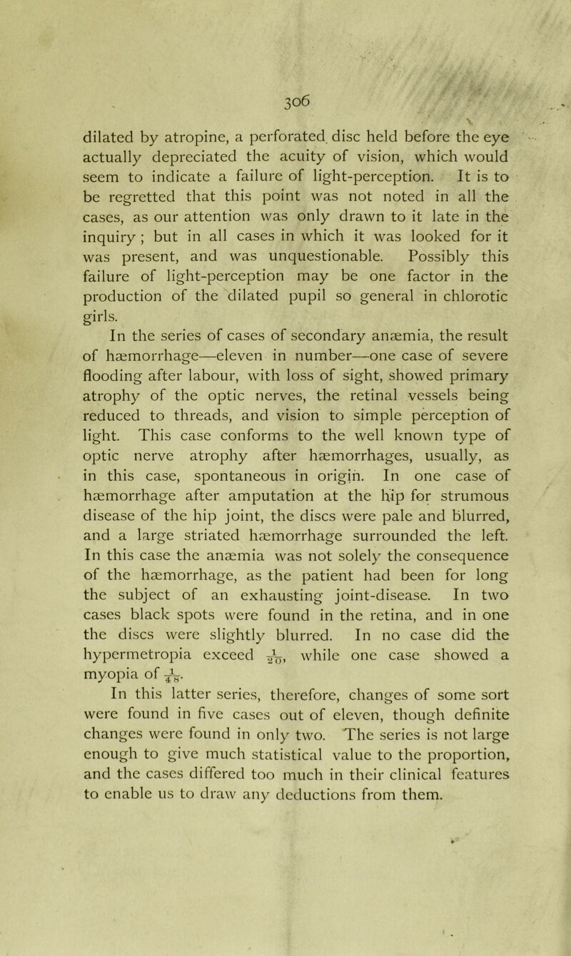 dilated by atropine, a perforated, disc held before the eye actually depreciated the acuity of vision, which would seem to indicate a failure of light-perception. It is to be regretted that this point was not noted in all the cases, as our attention was only drawn to it late in the inquiry ; but in all cases in which it was looked for it was present, and was unquestionable. Possibly this failure of light-perception may be one factor in the production of the dilated pupil so general in chlorotic girls. In the series of cases of secondary anaemia, the result of haemorrhage—eleven in number—one case of severe flooding after labour, with loss of sight, showed primary atrophy of the optic nerves, the retinal vessels being reduced to threads, and vision to simple perception of light. This case conforms to the well known type of optic nerve atrophy after haemorrhages, usually, as in this case, spontaneous in origin. In one case of haemorrhage after amputation at the hip for strumous disease of the hip joint, the discs were pale and blurred, and a large striated haemorrhage surrounded the left. In this case the anaemia was not solely the consequence of the haemorrhage, as the patient had been for long the subject of an exhausting joint-disease. In two cases black spots were found in the retina, and in one the discs were slightly blurred. In no case did the hypermetropia exceed while one case showed a myopia of In this latter series, therefore, changes of some sort were found in five cases out of eleven, though definite changes were found in only two. The series is not large enough to give much statistical value to the proportion, and the cases differed too much in their clinical features to enable us to draw any deductions from them. ¥