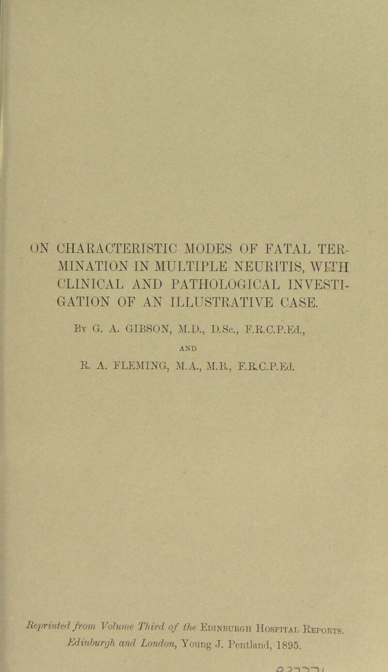 ON CHARACTERISTIC MODES OF FATAL TER- MINATION IN MULTIPLE NEURITIS, WITH CLINICAL AND PATHOLOGICAL INVESTI- GATION OF AN ILLUSTRATIVE CASE. By G. A. GIBSON, M.D., D.Sc., F.R.C.P.Ed., AND B. A. FLEMING, M.A., M.B., F.K.C.P.Ed. Reprinted from Volume Third of the Edinburgh Hospital Reports. Edinburgh and London, Young J. Pentland, 1895.