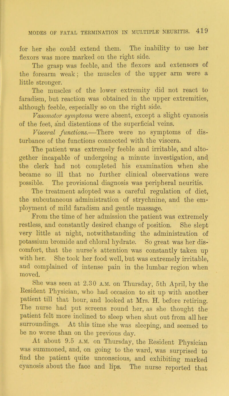 for her she could extend them. The inability to use her flexors was more marked on the right side. The grasp was feeble, and the flexors and extensors of the forearm weak; the muscles of the upper arm were a little stronger. The muscles of the lower extremity did not react to faradism, but reaction was obtained in the upper extremities, although feeble, especially so on the right side. Vasomotor symptoms were absent, except a slight cyanosis of the feet, and distentions of the superficial veins. Visceral functions.—There were no symptoms of dis- turbance of the functions connected with the viscera. The patient was extremely feeble and irritable, and alto- gether incapable of undergoing a minute investigation, and the clerk had not completed his examination when she became so ill that no further clinical observations were possible. The provisional diagnosis was peripheral neuritis. The treatment adopted was a careful regulation of diet, the subcutaneous administration of strychnine, and the em- ployment of mild faradism and gentle massage. From the time of her admission the patient was extremely restless, and constantly desired change of position. She slept very little at night, notwithstanding the administration of potassium bromide and chloral hydrate. So great was her dis- comfort, that the nurse’s attention was constantly taken up with her. She took her food well, but was extremely irritable, and complained of intense pain in the lumbar region when moved. She was seen at 2.30 A.M. on Thursday, 5th April, by the Resident Physician, who had occasion to sit up with another patient till that hour, and looked at Mrs. H. before retiring. The nurse had put screens round her, as she thought the patient felt more inclined to sleep when shut out from all her surroundings. At this time she was sleeping, and seemed to be no worse than on the previous day. At about 9.5 a.m. on Thursday, the Resident Physician was summoned, and, on going to the ward, was surprised to find the patient quite unconscious, and exhibiting marked cyanosis about the face and lips. The nurse reported that