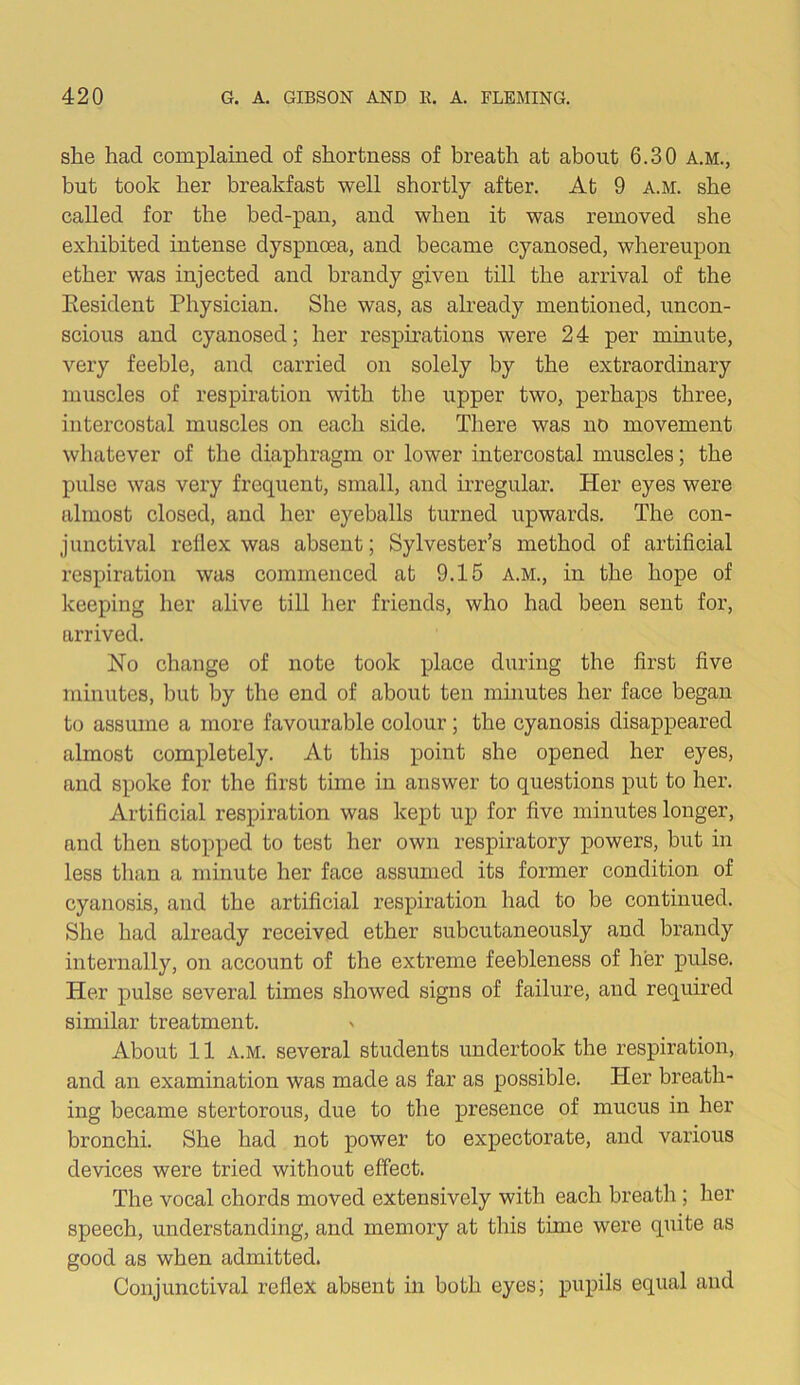 she hacl complained of shortness of breath at about 6.30 a.m., but took her breakfast well shortly after. At 9 a.m. she called for the bed-pan, and when it was removed she exhibited intense dyspnoea, and became cyanosed, whereupon ether was injected and brandy given till the arrival of the Eesident Physician. She was, as already mentioned, uncon- scious and cyanosed; her respirations were 24 per minute, very feeble, and carried on solely by the extraordinary muscles of respiration with the upper two, perhaps three, intercostal muscles on each side. There was no movement whatever of the diaphragm or lower intercostal muscles; the pulse was very frequent, small, and irregular. Her eyes were almost closed, and her eyeballs turned upwards. The con- junctival reflex was absent; Sylvester’s method of artificial respiration was commenced at 9.15 a.m., in the hope of keeping her alive till her friends, who had been sent for, arrived. No change of note took place during the first five minutes, but by the end of about ten minutes her face began to assume a more favourable colour; the cyanosis disappeared almost completely. At this point she opened her eyes, and spoke for the first time in answer to questions put to her. Artificial respiration was kept up for five minutes longer, and then stopped to test her own respiratory powers, but in less than a minute her face assumed its former condition of cyanosis, and the artificial respiration had to be continued. She had already received ether subcutaneously and brandy internally, on account of the extreme feebleness of her pulse. Her pulse several times showed signs of failure, and required similar treatment. ' About 11 a.m. several students undertook the respiration, and an examination was made as far as possible. Her breath- ing became stertorous, due to the presence of mucus in her bronchi. She had not power to expectorate, and various devices were tried without effect. The vocal chords moved extensively with each breath; her speech, understanding, and memory at this time were quite as good as when admitted. Conjunctival reflex absent in both eyes; pupils equal and