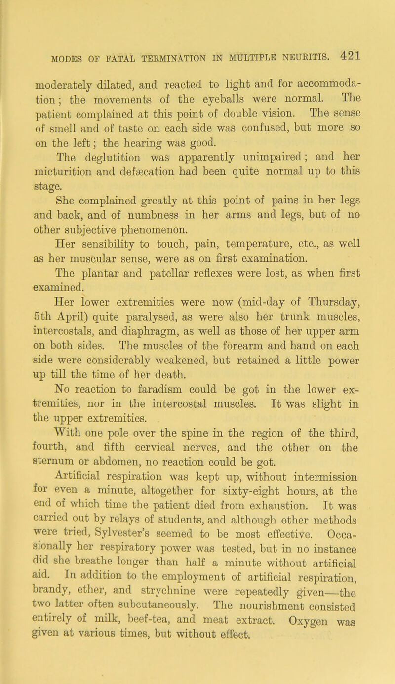 moderately dilated, and reacted to light and for accommoda- tion ; the movements of the eyeballs were normal. The patient complained at this point of double vision. The sense of smell and of taste on each side was confused, but more so on the left; the hearing was good. The deglutition was apparently unimpaired; and her micturition and defeecation had been quite normal up to this stage. She complained greatly at this point of pains in her legs and back, and of numbness in her arms and legs, but of no other subjective phenomenon. Her sensibility to touch, pain, temperature, etc., as well as her muscular sense, were as on first examination. The plantar and patellar reflexes were lost, as when first examined. Her lower extremities were now (mid-day of Thursday, 5th April) quite paralysed, as were also her trunk muscles, intercostals, and diaphragm, as well as those of her upper arm on both sides. The muscles of the forearm and hand on each side were considerably weakened, but retained a little power up till the time of her death. Ho reaction to faradism could be got in the lower ex- tremities, nor in the intercostal muscles. It was slight in the upper extremities. With one pole over the spine in the region of the third, fourth, and fifth cervical nerves, and the other on the sternum or abdomen, no reaction could be got. Artificial respiration was kept up, without intermission for even a minute, altogether for sixty-eight hours, at the end of which time the patient died from exhaustion. It was carried out by relays of students, and although other methods were tried, Sylvester’s seemed to be most effective. Occa- sionally her respiratory power was tested, but in no instance did she breathe longer than half a minute without artificial aid. In addition to the employment of artificial respiration, brandy, ether, and strychnine were repeatedly given—the two latter often subcutaneously. The nourishment consisted entirely of milk, beef-tea, and meat extract. Oxygen was given at various times, but without effect.