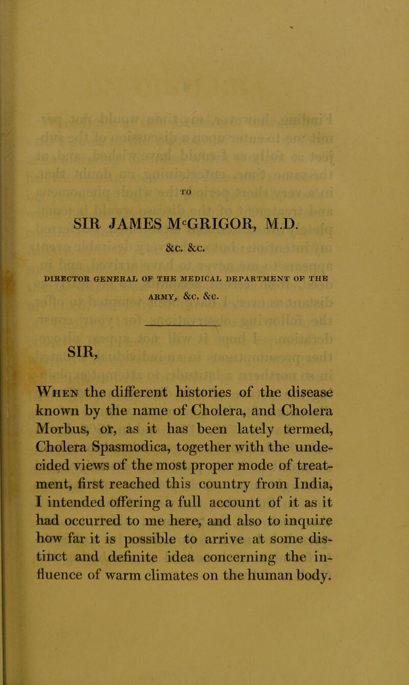 TO SIR JAMES McGRIGOR, M.D. &c. &c. DIRECTOR GENERAL OF THE MEDICAL DEPARTMENT OF THE ARMY, &C. &C. SIR, When the different histories of the disease known by the name of Cholera, and Cholera Morbus, or, as it has been lately termed, Cholera Spasmodica, together with the unde- cided views of the most proper mode of treat- ment, first reached this country from India, I intended offering a full account of it as it had occurred to me here, and also to inquire how far it is possible to arrive at some dis- tinct and definite idea concerning the in- fluence of warm climates on the human body.