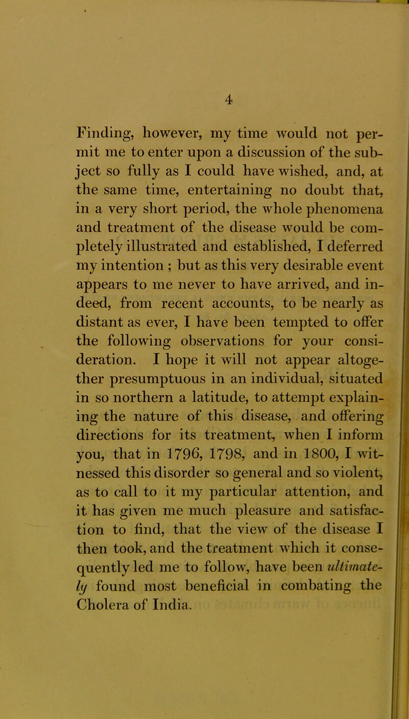 Finding, however, my time would not per- mit me to enter upon a discussion of the sub- ject so fully as I could have wished, and, at the same time, entertaining no doubt that, in a very short period, the whole phenomena and treatment of the disease would be com- pletely illustrated and established, I deferred my intention ; but as this very desirable event appears to me never to have arrived, and in- deed, from recent accounts, to be nearly as distant as ever, I have been tempted to offer the following observations for your consi- deration. I hope it will not appear altoge- ther presumptuous in an individual, situated in so northern a latitude, to attempt explain- ing the nature of this disease, and offering directions for its treatment, when I inform you, that in 1796, 1798, and in 1800, I wit- nessed this disorder so general and so violent, as to call to it my particular attention, and it has given me much pleasure and satisfac- tion to find, that the view of the disease I then took, and the treatment which it conse- quently led me to follow, have been ultimate- ly found most beneficial in combating the Cholera of India.