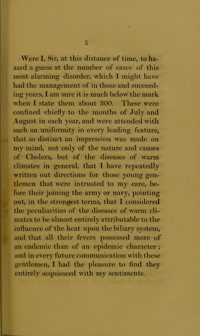 • ' ■■ Were I, Sir, at this distance of time, to ha- zard a guess at the number of cases of this most alarming disorder, which I might have had the management of in those and succeed- ing years, I am sure it is much below the mark when I state them about 300. These were confined chiefly to the months of July and August in each year, and were attended with such an uniformity in every leading feature, that so distinct an impression was made on my mind, not only of the nature and causes of Cholera, but of the diseases of warm climates in general, that I have repeatedly written out directions for those young gen- tlemen that were intrusted to my care, be- fore their joining the army or navy, pointing out, in the strongest terms, that I considered the peculiarities of the diseases of warm cli- mates to be almost entirely attributable to the influence of the heat upon the biliary system, and that all their fevers possessed more of an endemic than of an epidemic character ; and in every future communication with these gentlemen, I had the pleasure to find they entirely acquiesced with my sentiments.