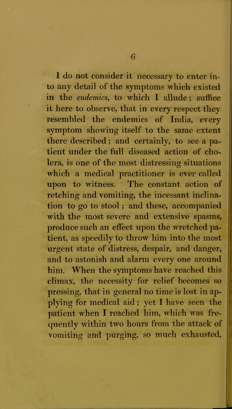 1 do not consider it necessary to enter in- to any detail of the symptoms which existed in the endemics, to which I allude; suffice it here to observe, that in every respect they resembled the endemics of India, every symptom showing itself to the same extent there described; and certainly, to see a pa- tient under the full diseased action of cho- lera, is one of the most distressing situations which a medical practitioner is ever called upon to witness. The constant action of retching and vomiting, the incessant inclina- tion to go to stool; and these, accompanied with the most severe and extensive spasms, produce such an effect upon the wretched pa- tient, as speedily to throw him into the most urgent state of distress, despair, and danger, and to astonish and alarm every one around him. When the symptoms have reached this climax, the necessity for relief becomes so pressing, that in general no time is lost in ap- plying for medical aid; yet I have seen the patient when I reached him, which was fre- quently within two hours from the attack of vomiting and purging, so much exhausted,