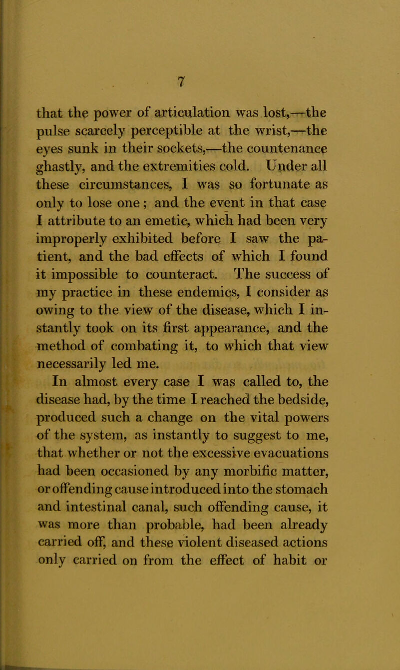 that the power of articulation was lost,—the pulse scarcely perceptible at the wrist,—the eyes sunk in their sockets,—the countenance ghastly, and the extremities cold. Under all these circumstances, I was so fortunate as only to lose one; and the event in that case I attribute to an emetic, which had been very improperly exhibited before I saw the pa- tient, and the bad effects of which I found it impossible to counteract. The success of my practice in these endemics, I consider as owing to the view of the disease, which I in- stantly took on its first appearance, and the method of combating it, to which that view necessarily led me. In almost every case I was called to, the disease had, by the time I reached the bedside, produced such a change on the vital powers of the system, as instantly to suggest to me, that whether or not the excessive evacuations had been occasioned by any morbific matter, or offending cause introduced into the stomach and intestinal canal, such offending cause, it was more than probable, had been already carried off, and these violent diseased actions only carried on from the effect of habit or