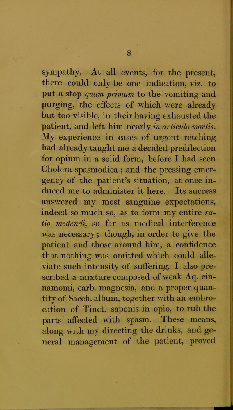 sympathy. At all events, for the present, there could only be one indication, viz. to put a stop quam primum to the vomiting and purging, the effects of which were already but too visible, in their having exhausted the patient, and left him nearly in articulo mortis. My experience in cases of urgent retching had already taught me a decided predilection for opium in a solid form, before I had seen Cholera spasmodica ; and the pressing emer- gency of the patient’s situation, at once in- duced me to administer it here. Its success answered my most sanguine expectations, indeed so much so, as to form my entire ra- tio medendi, so far as medical interference was necessary; though, in order to give the patient and those around him, a confidence that nothing was omitted which could alle- viate such intensity of suffering, I also pre- scribed a mixture composed of weak Aq. cin- namomi, carb. magnesia, and a proper quan- tity of Sacch. album, together with an embro- cation of Tinct. saponis in opio, to rub the parts affected with spasm. These means, along with my directing the drinks, and ge- neral management of the patient, proved