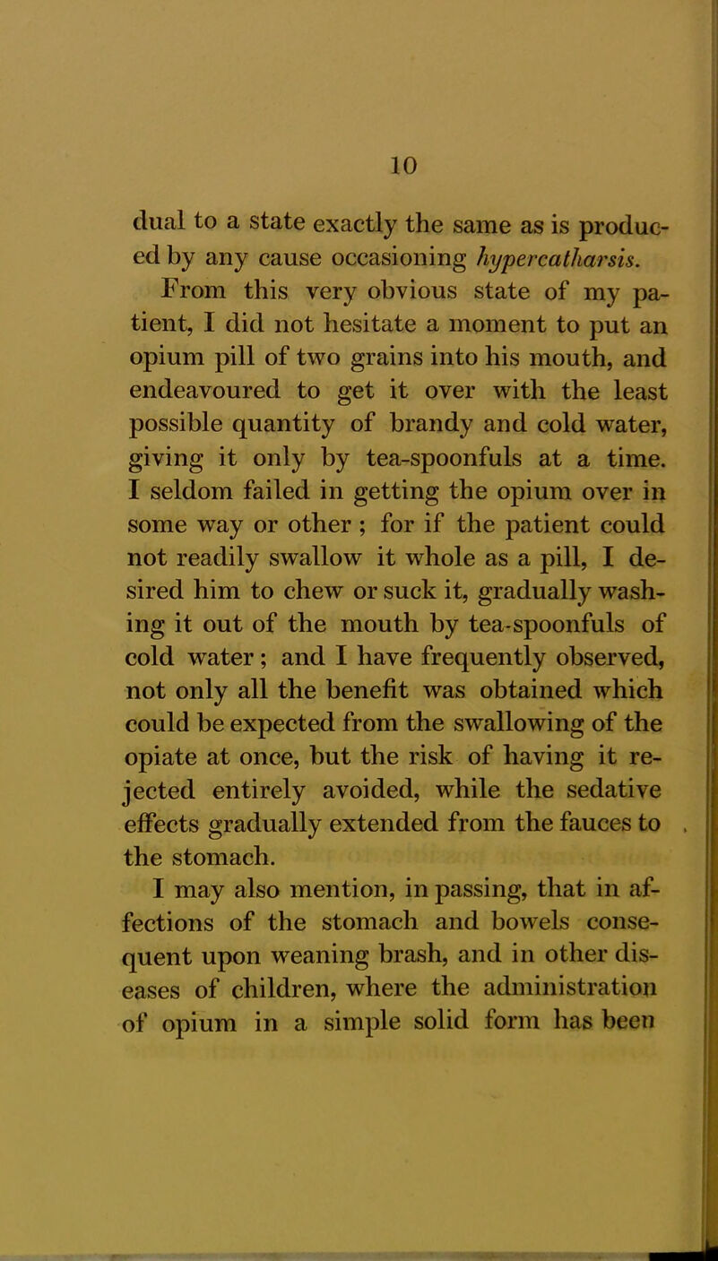 dual to a state exactly the same as is produc- ed by any cause occasioning hypercatharsis. From this very obvious state of my pa- tient, I did not hesitate a moment to put an opium pill of two grains into his mouth, and endeavoured to get it over with the least possible quantity of brandy and cold water, giving it only by tea-spoonfuls at a time. I seldom failed in getting the opium over in some way or other ; for if the patient could not readily swallow it whole as a pill, I de- sired him to chew or suck it, gradually wash- ing it out of the mouth by tea-spoonfuls of cold water; and I have frequently observed, not only all the benefit was obtained which could be expected from the swallowing of the opiate at once, but the risk of having it re- jected entirely avoided, while the sedative effects gradually extended from the fauces to the stomach. I may also mention, in passing, that in af- fections of the stomach and bowels conse- quent upon weaning brash, and in other dis- eases of children, where the administration of opium in a simple solid form has been