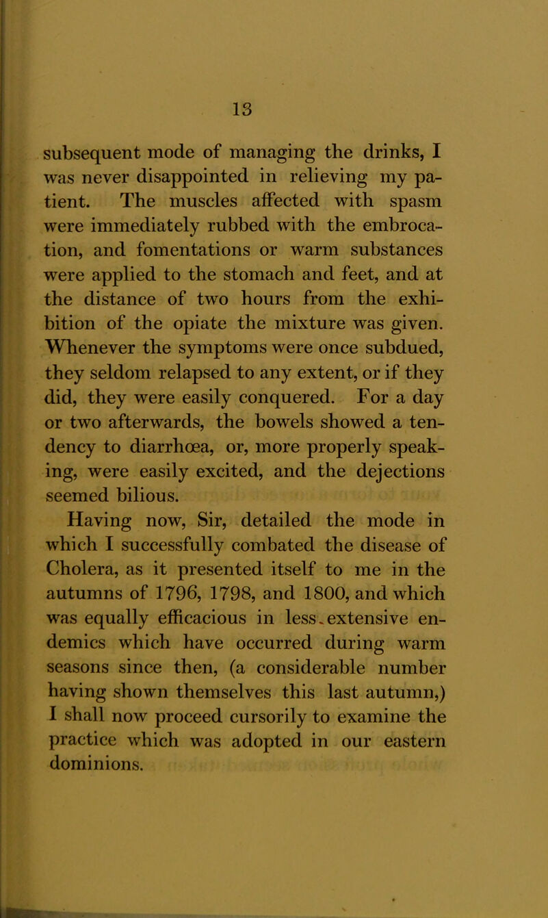 subsequent mode of managing the drinks, I was never disappointed in relieving my pa- tient. The muscles affected with spasm were immediately rubbed with the embroca- tion, and fomentations or warm substances were applied to the stomach and feet, and at the distance of two hours from the exhi- bition of the opiate the mixture was given. Whenever the symptoms were once subdued, they seldom relapsed to any extent, or if they did, they were easily conquered. For a day or two afterwards, the bowels showed a ten- dency to diarrhoea, or, more properly speak- ing, were easily excited, and the dejections seemed bilious. Having now, Sir, detailed the mode in which I successfully combated the disease of Cholera, as it presented itself to me in the autumns of 1796, 1798, and 1800, and which was equally efficacious in less.extensive en- demics which have occurred during warm seasons since then, (a considerable number having shown themselves this last autumn,) I shall now proceed cursorily to examine the practice which was adopted in our eastern dominions.