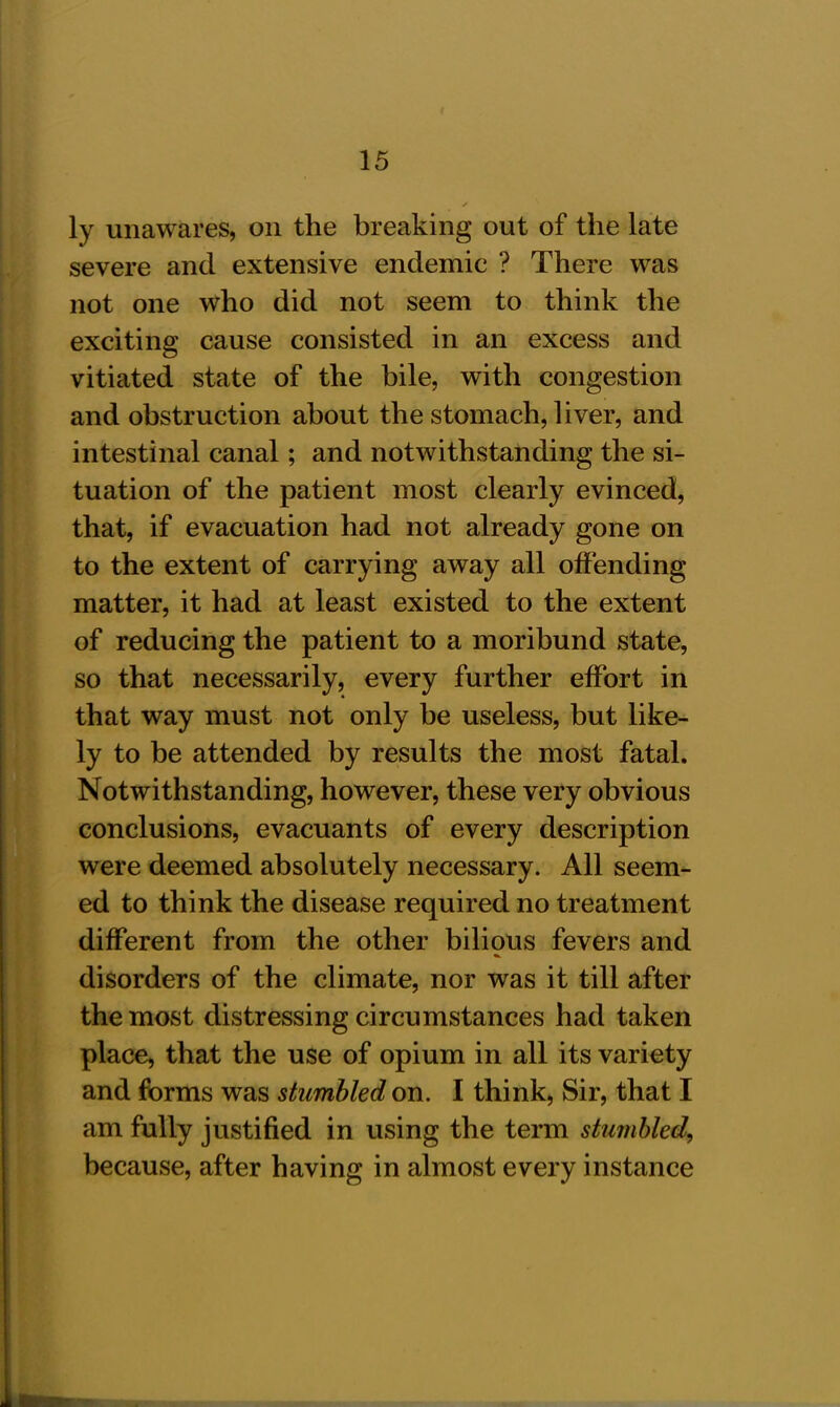 ly unawares, on the breaking out of the late severe and extensive endemic ? There was not one who did not seem to think the exciting cause consisted in an excess and vitiated state of the bile, with congestion and obstruction about the stomach, liver, and intestinal canal; and notwithstanding the si- tuation of the patient most clearly evinced, that, if evacuation had not already gone on to the extent of carrying away all offending matter, it had at least existed to the extent of reducing the patient to a moribund state, so that necessarily, every further effort in that way must not only be useless, but like- ly to be attended by results the most fatal. Notwithstanding, however, these very obvious conclusions, evacuants of every description were deemed absolutely necessary. All seem- ed to think the disease required no treatment different from the other bilious fevers and disorders of the climate, nor was it till after the most distressing circumstances had taken place, that the use of opium in all its variety and forms was stumbled on. I think, Sir, that I am fully justified in using the term stumbled, because, after having in almost every instance