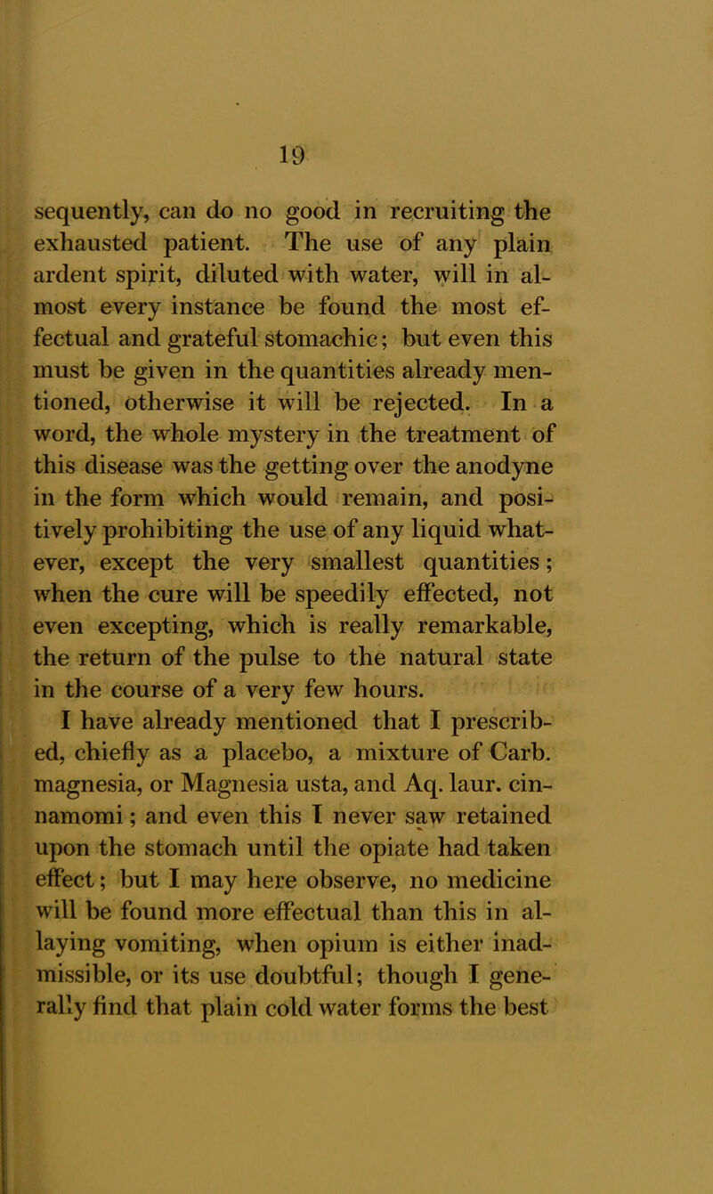 sequently, can do no good in recruiting the exhausted patient. The use of any plain ardent spirit, diluted with water, will in al- most every instance be found the most ef- fectual and grateful stomachic; but even this must be given in the quantities already men- tioned, otherwise it will be rejected. In a word, the whole mystery in the treatment of this disease was the getting over the anodyne in the form which would remain, and posi- tively prohibiting the use of any liquid what- ever, except the very smallest quantities; when the cure will be speedily effected, not even excepting, which is really remarkable, the return of the pulse to the natural state in the course of a very few hours. I have already mentioned that I prescrib- ed, chiefly as a placebo, a mixture of Carb. magnesia, or Magnesia usta, and Aq. laur. cin- namomi; and even this I never saw retained upon the stomach until the opiate had taken effect; but I may here observe, no medicine will be found more effectual than this in al- laying vomiting, when opium is either inad- missible, or its use doubtful; though I gene- rally find that plain cold water forms the best