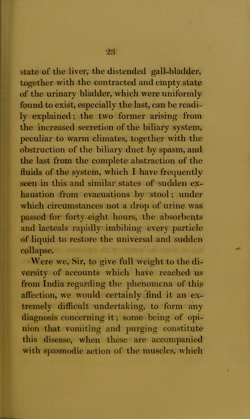 state of the liver, the distended gall-bladder, together with the contracted and empty state of the urinary bladder, which were uniformly found to exist, especially the last, can be readi- ly explained; the two former arising from the increased secretion of the biliary system, peculiar to warm climates, together with the obstruction of the biliary duct by spasm, and the last from the complete abstraction of the fluids of the system, which I have frequently seen in this and similar states of sudden ex- haustion from evacuations by stool; under which circumstances not a drop of urine was passed for forty-eight hours, the absorbents and lacteals rapidly imbibing every particle of liquid to restore the universal and sudden collapse. Were we, Sir, to give full weight to the di- versity of accounts which have reached us from India regarding the phenomena of this affection, we would certainly find it an ex- tremely difficult undertaking, to form any diagnosis concerning it; some being of opi- nion that vomiting and purging constitute this disease, when these are accompanied with spasmodic action of the muscles, which